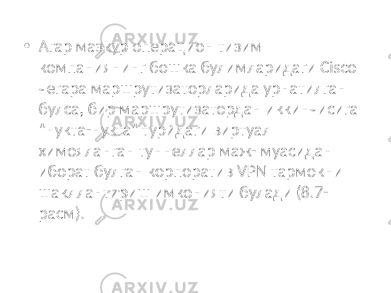 • Агар мазкур операцион тизим компаниянинг бошка булимларидаги Cis co чегара маршрутизаторларида урнатилган булса, бир маршрутизатордан иккинчисига &#34;нукта-нукта&#34; туридаги виртуал химояланган туннеллар маж- муасидан иборат булган корпоратив VPN тармокни шакллантириш имко нияти булади (8.7- расм). 