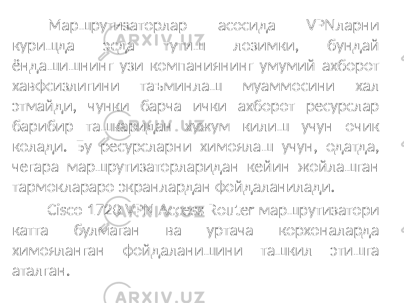 Маршрутизаторлар асосида VPNларни куришда эсда тутиш лозимки, бундай ёндашишнинг узи компаниянинг умумий ахборот хавфсизлигини таъминлаш муаммосини хал этмайди, чунки барча ички ахборот ресурслар барибир ташкаридан хужум килиш учун очик колади. Бу ресурсларни химоялаш учун, одатда, чегара маршрутизаторларидан кейин жойлашган тармоклараро экранлардан фойдаланилади. Cisco 1720 VPN Access Router маршрутизатори катта булмаган ва уртача корхоналарда химояланган фойдаланишини ташкил этишга аталган. 