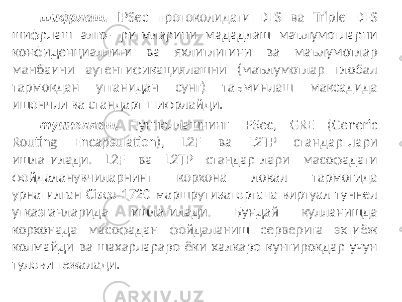 шифрлаш. IPSec протоколидаги DES ва Triple DES шифрлаш алго- ритмларини мададлаш маълумотларни конфиденциаллиги ва яхлитлигини ва маълумотлар манбаини аутентификациялашни (маълумотлар глобал тармокдан утганидан сунг) таъминлаш максадида ишончли ва стандарт шифрлайди. туннеллаш. Туннеллашнинг IPSec, GRE (Generic Routing Encapsula tion), L2F ва L2TP стандартлари ишлатилади. L2F ва L2TP стандартлари масофадаги фойдаланувчиларнинг корхона локал тармогида урнатилган Cis co 1720 маршрутизаторгача виртуал туннел утказганларида ишлатилади. Бундай кулланишда корхонада масофадан фойдаланиш серверига эхтиёж колмайди ва шахарлараро ёки халкаро кунгирокдар учун тулови тежалади. 