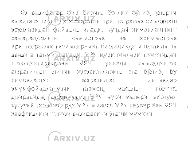 Бу вазифалар бир бирига боғлиқ бўлиб, уларни амалга оширишда ах боротни криптографик химоялаш усулларидан фойдаланилади. Бундай химоялашнинг самарадорлиги симметрик ва асимметрик криптографик тизимларнинг биргаликда ишлатилиши эвазига таъминланади. VPN қурилмалари томонидан шакллантирилувчи VPN туннели химояланган ажратилган линия хусусиятларига эга бўлиб, бу химояланган ажратилган линиялар умумфойдаланувчи тармоқ, масалан Internet доирасида, сафланади. VPN қурилмалари виртуал хусусий тармокларда VPN-мижоз, VPN-сервер ёки VPN хавфсизлиги шлюзи вазифасини ўташи мумкин. 