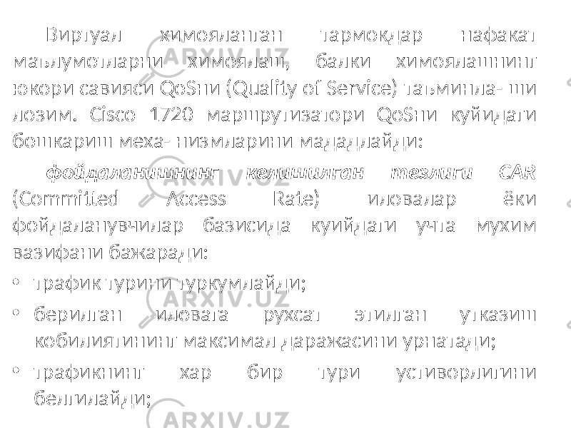 Виртуал химояланган тармокдар нафакат маълумотларни химоялаш, балки химоялашнинг юкори савияси QoSни (Quality of Service) таъминла- ши лозим. Cisco 1720 маршрутизатори QoSни куйидаги бошкариш меха- низмларини мададлайди: фойдаланишнинг келишилган тезлиги CAR (Committed Access Rate) иловалар ёки фойдаланувчилар базисида куийдаги учта мухим вазифани бажаради: • трафик турини туркумлайди; • берилган иловага рухсат этилган утказиш кобилиятининг максимал даражасини урнатади; • трафикнинг хар бир тури устиворлигини белгилайди; 