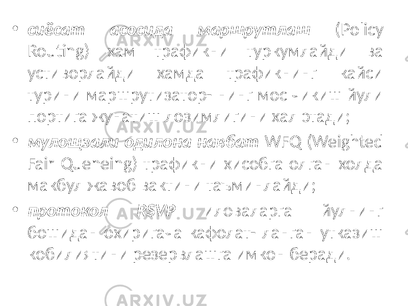 • сиёсат асосида маршрутлаш (Policy Routing) хам трафикни тур кумлайди ва устиворлайди хамда трафикнинг кайси турини маршрутизатор- нинг мос чикиш йули портига жунатиш лозимлигини хал этади; • мулощзали одилона навбат WFQ (Weighted Fair Queneing) трафик ни хисобга олган холда макбул жавоб вактини таъминлайди; • протокол RSVP иловаларга йулнинг бошидан охиригача кафолат- ланган утказиш кобилиятини резервлашга имкон беради. 