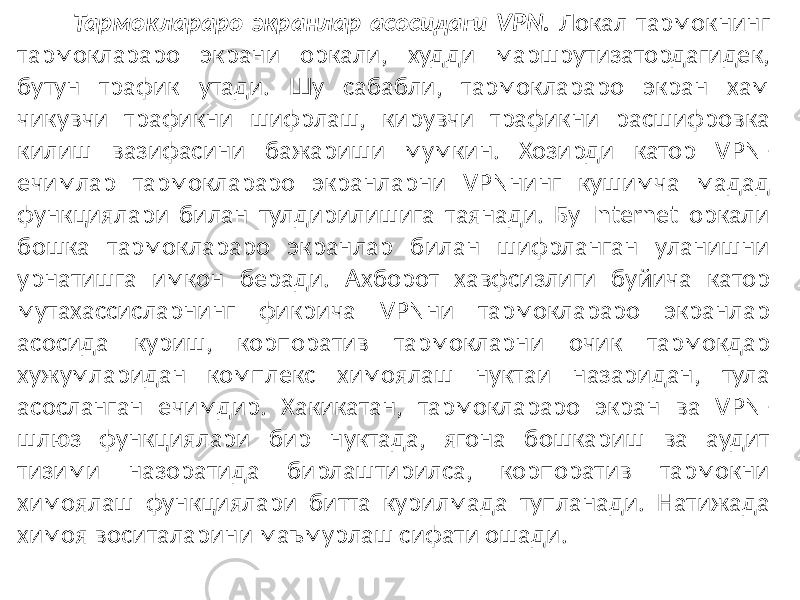 Тармоклараро экранлар асосидаги VPN. Локал тармокнинг тармоклараро экрани оркали, худди маршрутизатордагидек, бутун трафик утади. Шу сабабли, тармоклараро экран хам чикувчи трафикни шифрлаш, кирувчи трафикни расшифровка килиш вазифасини бажариши мумкин. Хозирди катор VPN- ечимлар тармоклараро экранларни VPNнинг кушимча мадад функциялари билан тулдирилишига таянади. Бу Internet оркали бошка тармоклараро экранлар билан шифрланган уланишни урнатишга им кон беради. Ахборот хавфсизлиги буйича катор мутахассисларнинг фикрича VPNни тармоклараро экранлар асосида куриш, корпоратив тармокларни очик тармокдар хужумларидан комплекс химоялаш нуктаи назаридан, тула асосланган ечимдир. Хакикатан, тармоклараро экран ва VPN- шлюз функ циялари бир нуктада, ягона бошкариш ва аудит тизими назоратида бирлаштирилса, корпоратив тармокни химоялаш функциялари битта курилмада тупланади. Натижада химоя воситаларини маъмурлаш сифати ошади. 