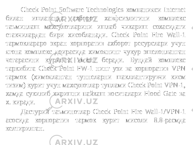 Check Point Software Technologies компанияси Internet билан ишлаганда ахборот хавфсизлигини комплекс таъминлаш махсулотларини ишлаб чикариш сохасидаги етакчилардан бири хисобланади. Check Point Fire Wall-1 тармоклараро экран корпоратив ахборот ресурслари учун ягона комплекс доирасида химоянинг чукур эшелонланган чегарасини куришга имкон беради. Бундай комплекс таркибига Check Point FW-1 нинг узи ва корпоратив VPN тармок (химояланган туннеларни шакллантирувчи кисм тизим) курит учун махсулотлар туплами Check Point VPN-1, хамда сукилиб киришни пайкаш воситалари Flood Gate ва х. киради. Дастурий таъминотлар Check Point Fire Wall-1/VPN-1 асосида корпо ратив тармок курит мисоли 8.8-расмда келтирилган. 