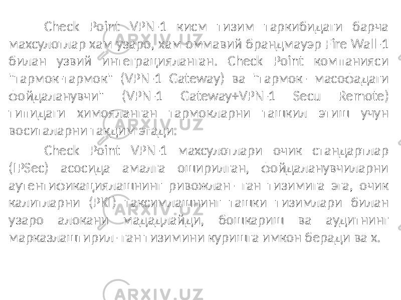 Check Point VPN-1 кисм тизим таркибидаги барча махсулотлар хам узаро, хам оммавий брандмауэр Fire Wall-1 билан узвий интеграцияланган. Check Point компанияси &#34;тармок-тармок&#34; (VPN-1 Gateway) ва &#34;тармок- масофадаги фойдаланувчи&#34; (VPN-1 Gateway+VPN-1 Secu Remote) типидаги химояланган тармокларни ташкил этиш учун воситаларни такдим этади. Check Point VPN-1 махсулотлари очик стандартлар (IPSec) асосида амалга оширилган, фойдаланувчиларни аутентификациялашнинг ривожлан- ган тизимига эга, очик калитларни (PKI) таксимлашнинг ташки тизимлари билан узаро алокани мададлайди, бошкариш ва аудитнинг марказлаштирил- ган тизимини куришга имкон беради ва х. 