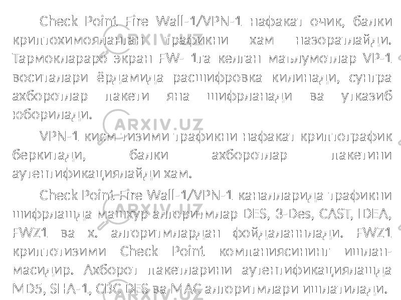 Check Point Fire Wall-1/VPN-1 нафакат очик, балки криптохимояланган трафикни хам назоратлайди. Тармоклараро экран FW- 1га келган маълумотлар VP-1 воситалари ёрдамида расшифровка килинади, сунгра ахборотлар пакети яна шифрланади ва утказиб юборилади. VPN-1 кисм тизими трафикни нафакат криптографик беркитади, балки ахборотлар пакетини аутентификациялайди хам. Check Point Fire Wall-1/VPN-1 каналларида трафикни шифрлашда машхур алгоритмлар DES, 3-Des, CAST, IDEA, FWZ1 ва х. алгоритмлардан фойдаланнлади. FWZ1 криптотизими Check Point компаниясининг ишлан- масидир. Ахборот пакетларини аутентификациялашда MD5, SHA-1, CBC DES ва MAC алгоритмлари ишлатилади. 