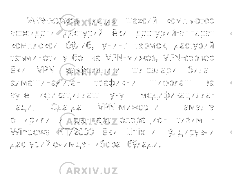 VPN-мижоз одатда шахсий компьютер асосидаги дастурий ёки дастурий-аппарат комплекси бўлиб, унинг тармоқ дастурий таъминоти у бошқа VPN-мижоз, VPN-сервер ёки VPN хавфсизлиги шлюзлари билан алмашинадиган трафикни шифрлаш ва аутентификациялаш учун модификацияла- нади. Одатда VPN-мижознинг амалга оширилиши стандарт операцион ти зим - Windows NT/2000 ёки Unixни тўлдирувчи дастурий ечимдан иборат бўлади. 