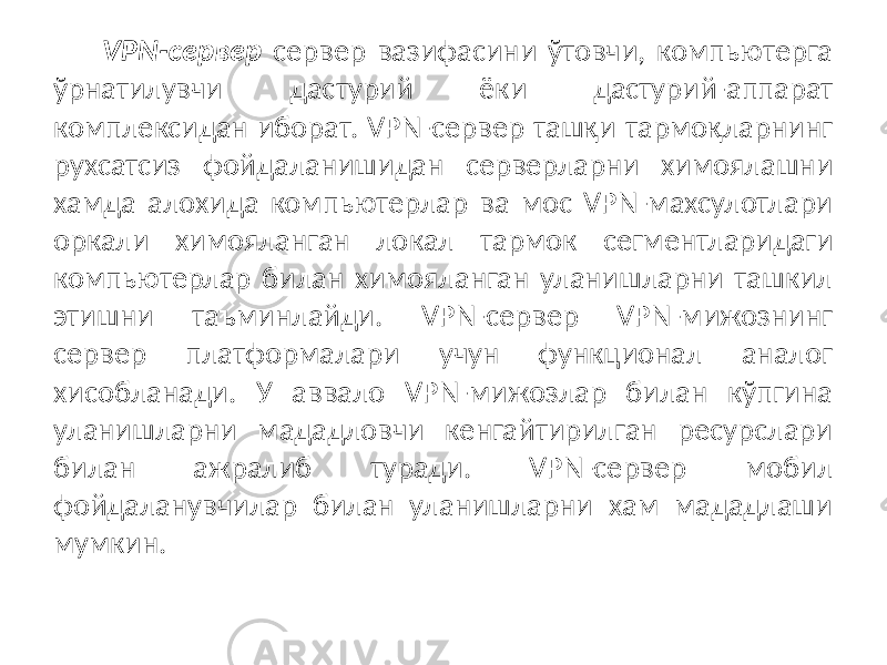 VPN-сервер сервер вазифасини ўтовчи, компьютерга ўрнатилувчи дас турий ёки дастурий-аппарат комплексидан иборат. VPN-сервер ташқи тармоқларнинг рухсатсиз фойдаланишидан серверларни химоялашни хамда алохида компьютерлар ва мос VPN-махсулотлари оркали химояланган ло кал тармок сегментларидаги компьютерлар билан химояланган уланишларни ташкил этишни таъминлайди. VPN-сервер VPN-мижознинг сервер платформалари учун функционал аналог хисобланади. У аввало VPN-мижозлар билан кўпгина уланишларни мададловчи кенгайтирилган ресурслари билан ажралиб туради. VPN-сервер мобил фойдаланувчилар билан уланишларни хам мададлаши мумкин. 