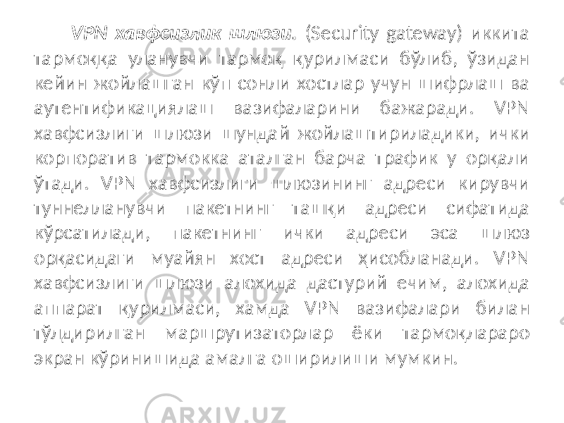 VPN хавфсизлик шлюзи. (Security gateway) иккита тармоққа уланувчи тармоқ қурилмаси бўлиб, ўзидан кейин жойлашган кўп сонли хостлар учун шифрлаш ва аутентификациялаш вазифаларини бажаради. VPN хавфсизли ги шлюзи шундай жойлаштириладики, ички корпоратив тармокка аталган барча трафик у орқали ўтади. VPN хавфсизлиги шлюзининг адреси кирувчи туннелланувчи пакетнинг ташқи адреси сифатида кўрсатилади, пакетнинг ички адреси эса шлюз орқасидаги муайян хост адреси ҳисобланади. VPN хавфсизлиги шлюзи алохида дастурий ечим, алохида аппарат қурилмаси, хамда VPN вазифалари билан тўлдирилган маршрутизаторлар ёки тармоқлараро экран кўринишида амалга оширилиши мумкин. 