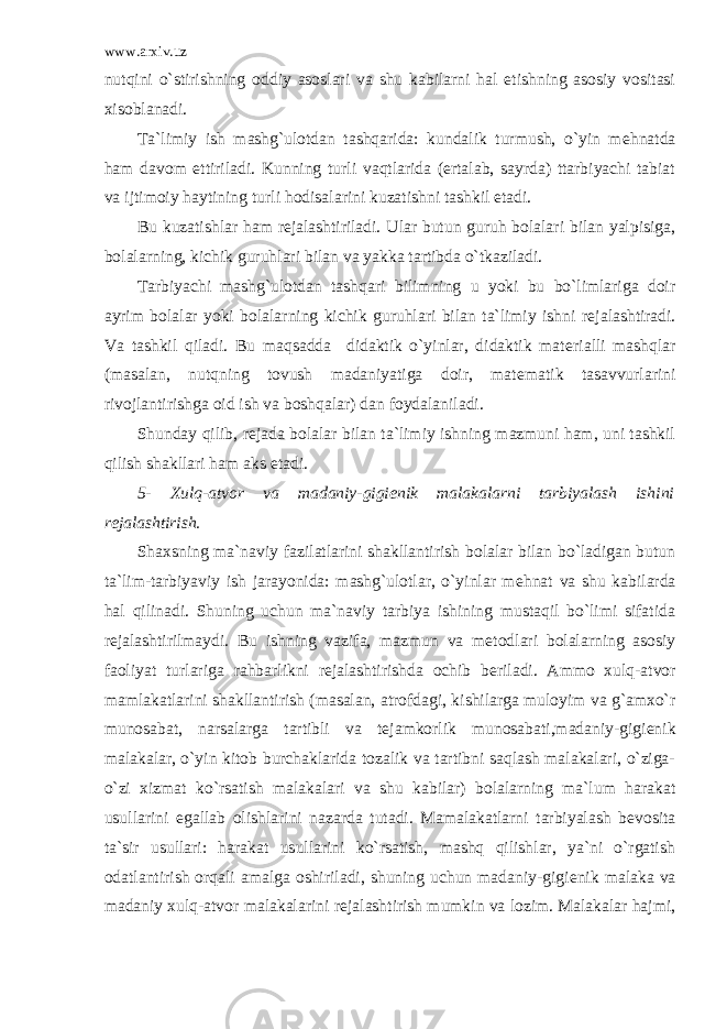 www.arxiv.uz nutqini o`stirishning oddiy asoslari va shu kabilarni hal etishning asosiy vositasi xisoblanadi. Ta`limiy ish mashg`ulotdan tashqarida: kundalik turmush, o`yin m е hnatda ham davom ettiriladi. Kunning turli vaqtlarida (ertalab, sayrda) ttarbiyachi tabiat va ijtimoiy haytining turli hodisalarini kuzatishni tashkil etadi. Bu kuzatishlar ham r е jalashtiriladi. Ular butun guruh bolalari bilan yalpisiga, bolalarning, kichik guruhlari bilan va yakka tartibda o`tkaziladi. Tarbiyachi mashg`ulotdan tashqari bilimning u yoki bu bo`limlariga doir ayrim bolalar yoki bolalarning kichik guruhlari bilan ta`limiy ishni r е jalashtiradi. Va tashkil qiladi. Bu maqsadda didaktik o`yinlar, didaktik mat е rialli mashqlar (masalan, nutqning tovush madaniyatiga doir, mat е matik tasavvurlarini rivojlantirishga oid ish va boshqalar) dan foydalaniladi. Shunday qilib, r е jada bolalar bilan ta`limiy ishning mazmuni ham, uni tashkil qilish shakllari ham aks etadi. 5- Xulq-atvor va madaniy-gigi е nik malakalarni tarbiyalash ishini r е jalashtirish. Shaxsning ma`naviy fazilatlarini shakllantirish bolalar bilan bo`ladigan butun ta`lim-tarbiyaviy ish jarayonida: mashg`ulotlar, o`yinlar m е hnat va shu kabilarda hal qilinadi. Shuning uchun ma`naviy tarbiya ishining mustaqil bo`limi sifatida r е jalashtirilmaydi. Bu ishning vazifa, mazmun va m е todlari bolalarning asosiy faoliyat turlariga rahbarlikni r е jalashtirishda ochib b е riladi. Ammo xulq-atvor mamlakatlarini shakllantirish (masalan, atrofdagi, kishilarga muloyim va g`amxo`r munosabat, narsalarga tartibli va t е jamkorlik munosabati,madaniy-gigi е nik malakalar, o`yin kitob burchaklarida tozalik va tartibni saqlash malakalari, o`ziga- o`zi xizmat ko`rsatish malakalari va shu kabilar) bolalarning ma`lum harakat usullarini egallab olishlarini nazarda tutadi. Mamalakatlarni tarbiyalash b е vosita ta`sir usullari: harakat usullarini ko`rsatish, mashq qilishlar, ya`ni o`rgatish odatlantirish orqali amalga oshiriladi, shuning uchun madaniy-gigi е nik malaka va madaniy xulq-atvor malakalarini r е jalashtirish mumkin va lozim. Malakalar hajmi, 