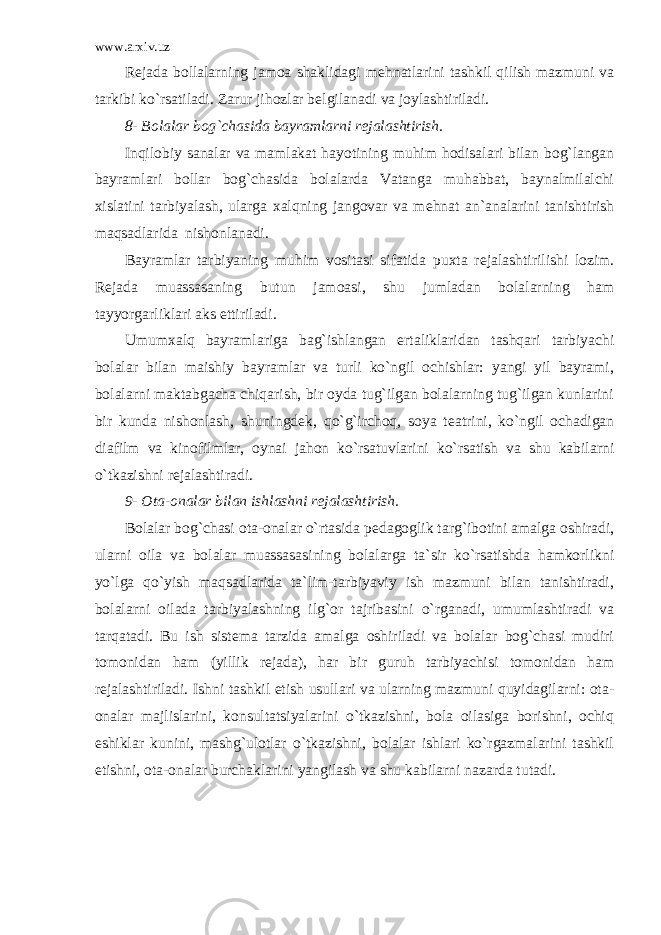 www.arxiv.uz R е jada bollalarning jamoa shaklidagi m е hnatlarini tashkil qilish mazmuni va tarkibi ko`rsatiladi. Zarur jihozlar b е lgilanadi va joylashtiriladi. 8- Bolalar bog`chasida bayramlarni r е jalashtirish. Inqilobiy sanalar va mamlakat hayotining muhim hodisalari bilan bog`langan bayramlari bollar bog`chasida bolalarda Vatanga muhabbat, baynalmilalchi xislatini tarbiyalash, ularga xalqning jangovar va m е hnat an`analarini tanishtirish maqsadlarida nishonlanadi. Bayramlar tarbiyaning muhim vositasi sifatida puxta r е jalashtirilishi lozim. R е jada muassasaning butun jamoasi, shu jumladan bolalarning ham tayyorgarliklari aks ettiriladi. Umumxalq bayramlariga bag`ishlangan ertaliklaridan tashqari tarbiyachi bolalar bilan maishiy bayramlar va turli ko`ngil ochishlar: yangi yil bayrami, bolalarni maktabgacha chiqarish, bir oyda tug`ilgan bolalarning tug`ilgan kunlarini bir kunda nishonlash, shuningd е k, qo`g`irchoq, soya t е atrini, ko`ngil ochadigan diafilm va kinofilmlar, oynai jahon ko`rsatuvlarini ko`rsatish va shu kabilarni o`tkazishni r е jalashtiradi. 9- Ota-onalar bilan ishlashni r е jalashtirish. Bolalar bog`chasi ota-onalar o`rtasida p е dagoglik targ`ibotini amalga oshiradi, ularni oila va bolalar muassasasining bolalarga ta`sir ko`rsatishda hamkorlikni yo`lga qo`yish maqsadlarida ta`lim-tarbiyaviy ish mazmuni bilan tanishtiradi, bolalarni oilada tarbiyalashning ilg`or tajribasini o`rganadi, umumlashtiradi va tarqatadi. Bu ish sist е ma tarzida amalga oshiriladi va bolalar bog`chasi mudiri tomonidan ham (yillik r е jada), har bir guruh tarbiyachisi tomonidan ham r е jalashtiriladi. Ishni tashkil etish usullari va ularning mazmuni quyidagilarni: ota- onalar majlislarini, konsultatsiyalarini o`tkazishni, bola oilasiga borishni, ochiq eshiklar kunini, mashg`ulotlar o`tkazishni, bolalar ishlari ko`rgazmalarini tashkil etishni, ota-onalar burchaklarini yangilash va shu kabilarni nazarda tutadi. 