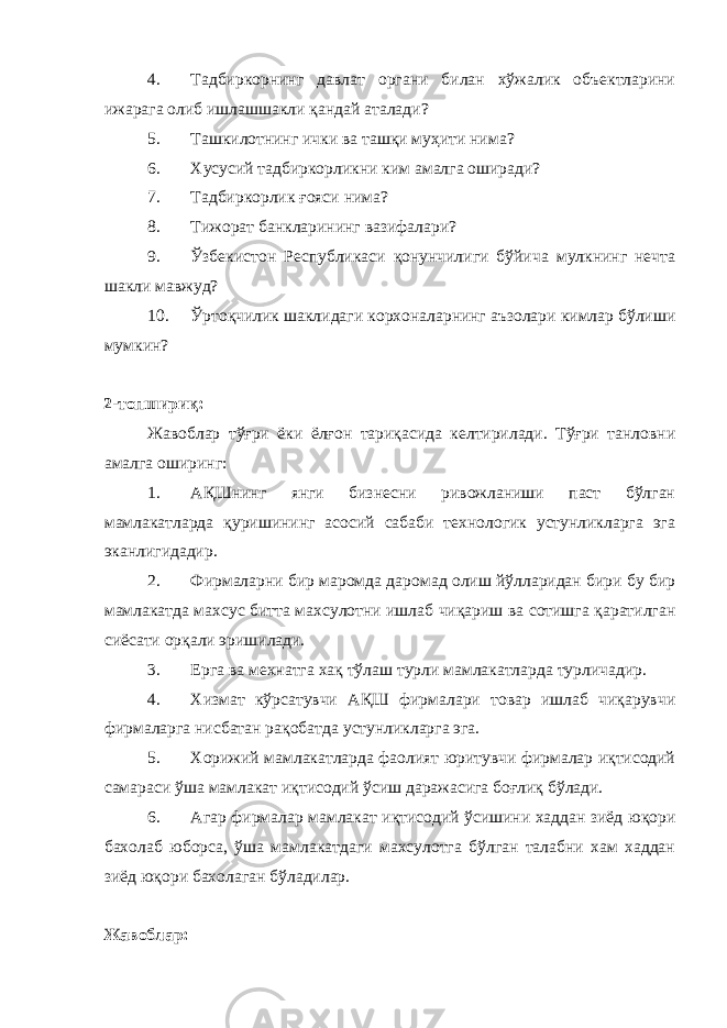 4. Тадбиркорнинг давлат органи билан хўжалик объектларини ижарага олиб ишлашшакли қандай аталади? 5. Ташкилотнинг ички ва ташқи муҳити нима? 6. Хусусий тадбиркорликни ким амалга оширади? 7. Тадбиркорлик ғояси нима? 8. Тижорат банкларининг вазифалари? 9. Ўзбекистон Республикаси қонунчилиги бўйича мулкнинг нечта шакли мавжуд? 10. Ўртоқчилик шаклидаги корхоналарнинг аъзолари кимлар бўлиши мумкин? 2-топшириқ: Жавоблар тўғри ёки ёлғон тариқасида келтирилади. Тўғри танловни амалга оширинг: 1. АҚШнинг янги бизнесни ривожланиши паст бўлган мамлакатларда қуришининг асосий сабаби технологик устунликларга эга эканлигидадир. 2. Фирмаларни бир маромда даромад олиш йўлларидан бири бу бир мамлакатда махсус битта махсулотни ишлаб чиқариш ва сотишга қаратилган сиёсати орқали эришилади. 3. Ерга ва мехнатга хақ тўлаш турли мамлакатларда турличадир. 4. Хизмат кўрсатувчи АҚШ фирмалари товар ишлаб чиқарувчи фирмаларга нисбатан рақобатда устунликларга эга. 5. Хорижий мамлакатларда фаолият юритувчи фирмалар иқтисодий самараси ўша мамлакат иқтисодий ўсиш даражасига боғлиқ бўлади. 6. Агар фирмалар мамлакат иқтисодий ўсишини хаддан зиёд юқори бахолаб юборса, ўша мамлакатдаги махсулотга бўлган талабни хам хаддан зиёд юқори бахолаган бўладилар. Жавоблар: 