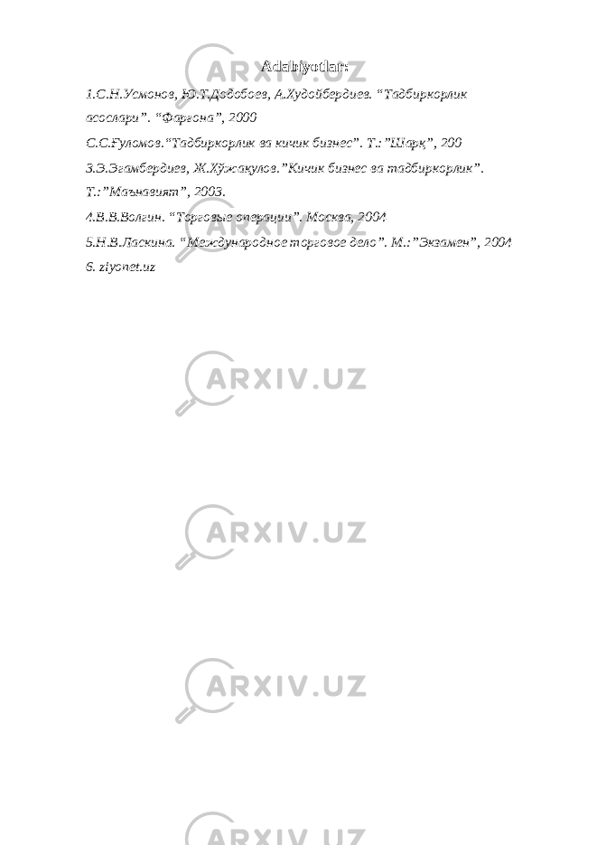 Adabiyotlar : 1.С.Н.Усмонов, Ю.Т.Додобоев, А.Худойбердиев. “Тадбиркорлик асослари”. “Фарғона”, 2000 С.С.Ғуломов.“Тадбиркорлик ва кичик бизнес”. Т.:”Шарқ”, 200 3.Э.Эгамбердиев, Ж.Хўжақулов.”Кичик бизнес ва тадбиркорлик”. Т.:”Маънавият”, 2003. 4.В.В.Волгин. “Торгов ы е о перации ”. Москва, 2004 5.Н.В.Ласкина. “Международн ое торговое дело ”. М.:”Экзамен”, 2004 6. ziyonet.uz 