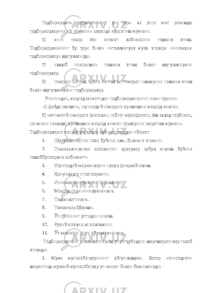 Тадбиркорлик фаолиятининг уч тури ва унга мос равишда тадбиркорларнинг 3 гурухини алохида кўрсатиш мумкин: 1) янги товар ёки хизмат лойихасини ташкил этиш. Тадбиркорликнинг бу тури билан интеллектуал мулк эгалари инновация тадбиркорлари шугулланади. 2) ишлаб чикаришни ташкил этиш билан шугулланувчи тадбиркорлар. 3) товарни сотиш, қайта сотиш ва тижорат ишларини ташкил этиш билан шугулланувчи тадбиркорлар. Учинчидан, мақсад жихатидан тадбиркорликнинг икки турини: а) фойда олишни, иқтисодий самарага эришишни мақсад килган; б) ижтимоий самарага (масалан, табиат мухофазаси, ёш авлод тарбияси, согликни саклаш) эришишни мақсад килган турларини ажратиш мумкин. Тадбиркорларга хос хусусиятлар куйидагилардан иборат: 1. Шугулланаетган соха буйича илм, билимга эгалиги. 2. Таваккалчиликка асосланган қарорлар қабул килиш буйича ташаббускорлик кобилияти. 3. Иқтисодий жараенларни чукур фикрлай олиш. 4. Қонунларга итоаткорлиги. 5. Инновациячиликнинг фаоллиги. 6. Мақсад сари интилувчанлик. 7. Ташкилотчилик. 8. Тежамкор бўлиши. 9. Ўз сўзининг устидан чикиш. 10. Рухий поклик ва халоллиги. 11. Ўз жамоаси учун кўрашувчанлик. Тадбиркорликни ривожлантириш учун қуйидаги шартшароитлар талаб этилади: 1. Мулк муносабатларининг уйгунлашуви. Бозор иктисодиети шароитида мулкий муносабатлар уч жихат билан белгиланади: - 