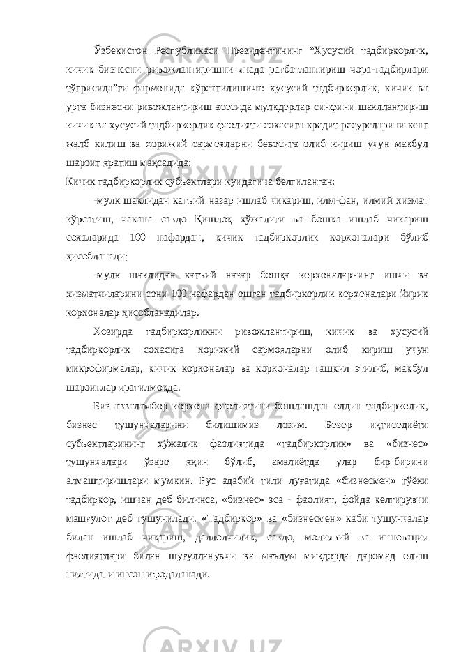 Ўзбекистон Республикаси Президентининг “Хусусий тадбиркорлик, кичик бизнесни ривожлантиришни янада рагбатлантириш чора-тадбирлари тўғрисида”ги фармонида кўрсатилишича: хусусий тадбиркорлик, кичик ва урта бизнесни ривожлантириш асосида мулкдорлар синфини шакллантириш кичик ва хусусий тадбиркорлик фаолияти сохасига кредит ресурсларини кенг жалб килиш ва хорижий сармояларни бевосита олиб кириш учун макбул шароит яратиш мақсадида: Кичик тадбиркорлик субъектлари куидагича белгиланган: -мулк шаклидан катъий назар ишлаб чикариш, илм-фан, илмий хизмат кўрсатиш, чакана савдо Қишлоқ хўжалиги ва бошка ишлаб чикариш сохаларида 100 нафардан, кичик тадбиркорлик корхоналари бўлиб ҳисобланади; -мулк шаклидан катъий назар бошқа корхоналарнинг ишчи ва хизматчиларини сони 100 нафардан ошган тадбиркорлик корхоналари йирик корхоналар ҳисобланадилар. Хозирда тадбиркорликни ривожлантириш, кичик ва хусусий тадбиркорлик сохасига хорижий сармояларни олиб кириш учун микрофирмалар, кичик корхоналар ва корхоналар ташкил этилиб, макбул шароитлар яратилмокда. Биз авваламбор корхона фаолиятини бошлашдан олдин тадбирколик, бизнес тушунчаларини билишимиз лозим. Бозор иқтисодиёти субъектларининг хўжалик фаолиятида «тадбиркорлик» ва «бизнес» тушунчалари ўзаро яқин бўлиб, амалиётда улар бир-бирини алмаштиришлари мумкин. Рус адабий тили луғатида «бизнесмен» гўёки тадбиркор, ишчан деб билинса, «бизнес» эса - фаолият, фойда келтирувчи машғулот деб тушунилади. «Тадбиркор» ва «бизнесмен» каби тушунчалар билан ишлаб чиқариш, даллолчилик, савдо, молиявий ва инновация фаолиятлари билан шуғулланувчи ва маълум миқдорда даромад олиш ниятидаги инсон ифодаланади. 