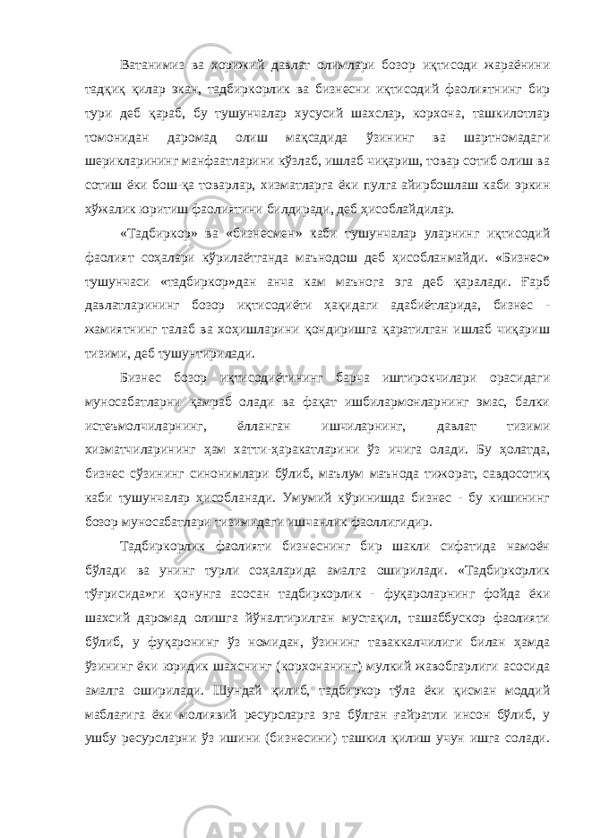 Ватанимиз ва хорижий давлат олимлари бозор иқтисоди жараёнини тадқиқ қилар экан, тадбиркорлик ва бизнесни иқтисодий фаолиятнинг бир тури деб қараб, бу тушунчалар хусусий шахслар, корхона, ташкилотлар томонидан даромад олиш мақсадида ўзининг ва шартномадаги шерикларининг манфаатларини кўзлаб, ишлаб чиқариш, товар сотиб олиш ва сотиш ёки бош-қа товарлар, хизматларга ёки пулга айирбошлаш каби эркин хўжалик юритиш фаолиятини билдиради, деб ҳисоблайдилар. «Тадбиркор» ва «бизнесмен» каби тушунчалар уларнинг иқтисодий фаолият соҳалари кўрилаётганда маънодош деб ҳисобланмайди. «Бизнес» тушунчаси «тадбиркор»дан анча кам маънога эга деб қаралади. Ғарб давлатларининг бозор иқтисодиёти ҳақидаги адабиётларида, бизнес - жамиятнинг талаб ва хоҳишларини қондиришга қаратилган ишлаб чиқариш тизими, деб тушунтирилади. Бизнес бозор иқтисодиётининг барча иштирокчилари орасидаги муносабатларни қамраб олади ва фақат ишбилармонларнинг эмас, балки истеъмолчиларнинг, ёлланган ишчиларнинг, давлат тизими хизматчиларининг ҳам хатти-ҳаракатларини ўз ичига олади. Бу ҳолатда, бизнес сўзининг синонимлари бўлиб, маълум маънода тижорат, савдосотиқ каби тушунчалар ҳисобланади. Умумий кўринишда бизнес - бу кишининг бозор муносабатлари тизимидаги ишчанлик фаоллигидир. Тадбиркорлик фаолияти бизнеснинг бир шакли сифатида намоён бўлади ва унинг турли соҳаларида амалга оширилади. «Тадбиркорлик тўғрисида»ги қонунга асосан тадбиркорлик - фуқароларнинг фойда ёки шахсий даромад олишга йўналтирилган мустақил, ташаббускор фаолияти бўлиб, у фуқаронинг ўз номидан, ўзининг таваккалчилиги билан ҳамда ўзининг ёки юридик шахснинг (корхонанинг) мулкий жавобгарлиги асосида амалга оширилади. Шундай қилиб, тадбиркор тўла ёки қисман моддий маблағига ёки молиявий ресурсларга эга бўлган ғайратли инсон бўлиб, у ушбу ресурсларни ўз ишини (бизнесини) ташкил қилиш учун ишга солади. 