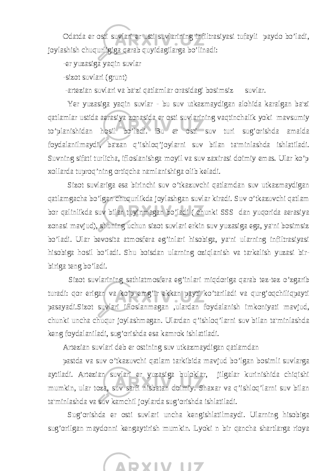 Odatda er osti suvlari er usti suvlarining infiltrasiyasi tufayli paydo bo’ladi, joylashish chuqurligiga qarab quyidagilarga bo’linadi: -er yuzasiga yaqin suvlar -sizot suvlari (grunt) -artezian suvlari va ba&#39;zi qatlamlar orasidagi bosimsiz suvlar. Yer yuzasiga yaqin suvlar - bu suv utkazmaydigan alohida karalgan ba&#39;zi qatlamlar ustida aerasiya zonasida er osti suvlarining vaqtinchalik yoki mavsumiy to’planishidan hosil bo’ladi. Bu er osti suv turi sug’orishda amalda foydalanilmaydi, ba&#39;zan q’ishloq’joylarni suv bilan ta&#39;minlashda ishlatiladi. Suvning sifati turlicha, ifloslanishga moyil va suv zaxirasi doimiy emas. Ular ko’p xollarda tuproq’ning ortiqcha namlanishiga olib keladi. Sizot suvlariga esa birinchi suv o’tkazuvchi qatlamdan suv utkazmaydigan qatlamgacha bo’lgan chuqurlikda joylashgan suvlar kiradi. Suv o’tkazuvchi qatlam bor qalinlikda suv bilan tuyinmagan bo’ladi ( chunki SSS dan yuqorida aerasiya zonasi mavjud), shuning uchun sizot suvlari erkin suv yuzasiga ega, ya&#39;ni bosimsiz bo’ladi. Ular bevosita atmosfera eg’inlari hisobiga, ya&#39;ni ularning infiltrasiyasi hisobiga hosil bo’ladi. Shu boisdan ularning oziqlanish va tarkalish yuzasi bir- biriga teng bo’ladi. Sizot suvlarining sathiatmosfera eg’inlari miqdoriga qarab tez-tez o’zgarib turadi: qor erigan va ko’p emg’ir ekkan payti ko’tariladi va qurg’oqchiliqpayti pasayadi.Sizot suvlari ifloslanmagan ,ulardan foydalanish imkoniyati mavjud, chunki uncha chuqur joylashmagan. Ulardan q’ishloq’larni suv bilan ta&#39;minlashda keng foydalaniladi, sug’orishda esa kamrok ishlatiladi. Artezian suvlari deb er ostining suv utkazmaydigan qatlamdan pastda va suv o’tkazuvchi qatlam tarkibida mavjud bo’lgan bosimli suvlarga aytiladi. Artezian suvlari er yuzasiga buloklar, jilgalar kurinishida chiqishi mumkin, ular toza, suv sarfi nisbatan doimiy. Shaxar va q’ishloq’larni suv bilan ta&#39;minlashda va suv kamchil joylarda sug’orishda ishlatiladi. Sug’orishda er osti suvlari uncha kengishlatilmaydi. Ularning hisobiga sug’orilgan maydonni kengaytirish mumkin. Lyoki n bir qancha shartlarga rioya 