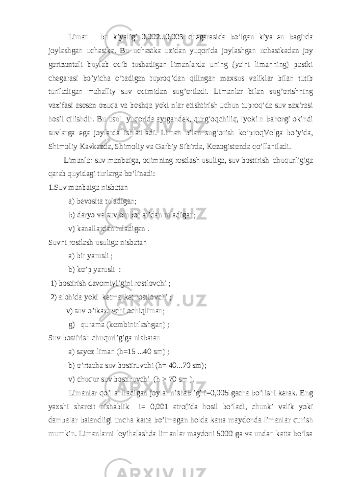  Liman - bu kiyaligi 0,002...0,003 chegarasida bo’lgan kiya en bagirda joylashgan uchastka. Bu uchastka uzidan yuqorida joylashgan uchastkadan joy gorizontali buylab oqib tushadigan limanlarda uning (ya&#39;ni limanning) pastki chegarasi bo’yicha o’tadigan tuproq’dan qilingan maxsus valiklar bilan tutib turiladigan mahalliy suv oqimidan sug’oriladi. Limanlar bilan sug’orishning vazifasi asosan ozuqa va boshqa yoki nlar etishtirish uchun tuproq’da suv zaxirasi hosil qilishdir. Bu usul yuqorida aytgandek, qurg’oqchiliq, lyoki n bahorgi okindi suvlarga ega joylarda ishlatiladi. Liman bilan sug’orish ko’proqVolga bo’yida, Shimoliy Kavkazda, Shimoliy va Garbiy Sibirda, Kozogistonda qo’llaniladi. Limanlar suv manbaiga, oqimning rostlash usuliga, suv bostirish chuqurligiga qarab quyidagi turlarga bo’linadi: 1.Suv manbaiga nisbatan a) bevosita tuladigan; b) daryo va suv omborlaridan tuladigan; v) kanallardan tuladigan . Suvni rostlash usuliga nisbatan a) bir yarusli ; b) ko’p yarusli : 1) bostirish davomiyligini rostlovchi ; 2) alohida yoki ketma-ket rostlovchi ; v) suv o’tkazuvchi ochiqliman; g) qurama (kombinirlashgan) ; Suv bostirish chuqurligiga nisbatan a) sayoz liman (h=15 ...40 sm) ; b) o’rtacha suv bostiruvchi (h= 40...70 sm); v) chuqur suv bostiruvchi (h > 70 sm ). Limanlar qo’llaniladigan joylar nishabligi i=0,005 gacha bo’lishi kerak. Eng yaxshi sharoit nishablik i= 0,001 atrofida hosil bo’ladi, chunki valik yoki dambalar balandligi uncha katta bo’lmagan holda katta maydonda limanlar qurish mumkin. Limanlarni loyihalashda limanlar maydoni 5000 ga va undan katta bo’lsa 