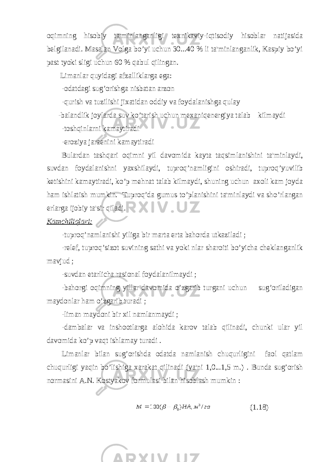 oqimning hisobiy ta&#39;minlanganligi texnikaviy-iqtisodiy hisoblar natijasida belgilanadi. Masalan Volga bo’yi uchun 30...40 % li ta&#39;minlanganlik, Kaspiy bo’yi past tyoki sligi uchun 60 % qabul qilingan. Limanlar quyidagi afzalliklarga ega: -odatdagi sug’orishga nisbatan arzon -qurish va tuzilishi jixatidan oddiy va foydalanishga qulay -balandlik joylarda suv ko’tarish uchun mexaniqenergiya talab kilmaydi -toshqinlarni kamaytiradi -eroziya jaraenini kamaytiradi Bulardan tashqari oqimni yil davomida kayta taqsimlanishini ta&#39;minlaydi, suvdan foydalanishni yaxshilaydi, tuproq’namligini oshiradi, tuproq’yuvilib ketishini kamaytiradi, ko’p mehnat talab kilmaydi, shuning uchun axoli kam joyda ham ishlatish mumkin. Tuproq’da gumus to’planishini ta&#39;minlaydi va sho’rlangan erlarga ijobiy ta&#39;sir qiladi. Kamchiliqlari: -tuproq’namlanishi yiliga bir marta erta bahorda utkaziladi ; -relef, tuproq’sizot suvining sathi va yoki nlar sharoiti bo’yicha cheklanganlik mavjud ; -suvdan etarlicha rasional foydalanilmaydi ; -bahorgi oqimning yillar davomida o’zgarib turgani uchun sug’oriladigan maydonlar ham o’zgarib turadi ; -liman maydoni bir xil namlanmaydi ; -dambalar va inshootlarga alohida karov talab qilinadi, chunki ular yil davomida ko’p vaqt ishlamay turadi . Limanlar bilan sug’orishda odatda namlanish chuqurligini faol qatlam chuqurligi yaqin bo’lishiga xarakat qilinadi (ya&#39;ni 1,0...1,5 m.) . Bunda sug’orish normasini A.N. Kostyakov formulasi bilan hisoblash mumkin : га м НА М / , ) ( 100 3 0    (1.18) 