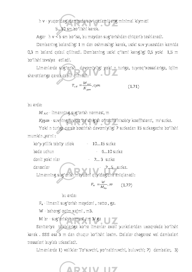 h v - yuqoridagi dambada suv qatlami, eng minimal kiymati 5...10 sm bo’lishi kerak. Agar h v < 5 sm bo’lsa, bu maydon sug’orishdan chiqarib tashlanadi. Dambaning balandligi 1 m dan oshmasligi kerak, ustki suv yuzasidan kamida 0,3 m baland qabul qilinadi. Dambaning ustki q’ismi kengligi 0,5 yoki 1,5 m bo’lishi tavsiya etiladi. Limanlarda sug’orish davomiyligi yoki n turiga, tuproq’xossalariga, iqlim sharoitlariga qarab qabul qilinadi: сут К М Т урт СА бс , . .  (1.21) bu erda: М А . С - limanning sug’orish normasi, m Курт - suvning tuproq’qa singish o’rtacha hisobiy koeffisienti, m/ sutka. Yoki n turiga qarab bostirish davomiyligi 2 sutkadan 15 sutkagacha bo’lishi mumkin ,ya&#39;ni : ko’p yillik tabiiy utlok - 10...15 sutka beda uchun - 6...10 sutka donli yoki nlar - 2... 3 sutka daraxtlar - 2...5 sutka. Limanning sug’orish maydoni quyidagicha aniqlanadi: га М W F бр H ,  (1.22) bu erda: F н - limanli sug’orish maydoni , netto , ga. W - bahorgi oqim xajmi , m3. М br - sug’orish normasi , m 3/ ga Sanitariya talablariga ko’ra limanlar axoli punktlaridan uzoqrokda bo’lishi kerak . SSS esa 3 m dan chuqur bo’lishi lozim. Dalalar chegarasi val dambalari trassalari buylab utkaziladi. Limanlarda 1) valiklar To’suvchi, yo’naltiruvchi, buluvchi; 2) dambalar, 3) 