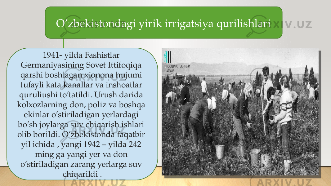 O’zbekistondagi yirik irrigatsiya qurilishlari 1941- yilda Fashistlar Germaniyasining Sovet Ittifoqiqa qarshi boshlagan xionona hujumi tufayli kata kanallar va inshoatlar quruliushi to’tatildi. Urush darida kolxozlarning don, poliz va boshqa ekinlar o’stiriladigan yerlardagi bo’sh joylarga suv chiqarish ishlari olib borildi. O’zbekistonda faqatbir yil ichida , yangi 1942 – yilda 242 ming ga yangi yer va don o’stiriladigan zarang yerlarga suv chiqarildi . 