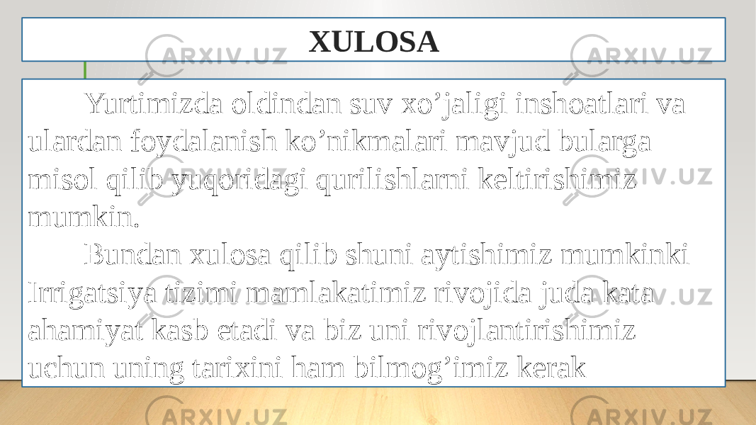 XULOSA Yurtimizda oldindan suv xo’jaligi inshoatlari va ulardan foydalanish ko’nikmalari mavjud bularga misol qilib yuqoridagi qurilishlarni keltirishimiz mumkin. Bundan xulosa qilib shuni aytishimiz mumkinki Irrigatsiya tizimi mamlakatimiz rivojida juda kata ahamiyat kasb etadi va biz uni rivojlantirishimiz uchun uning tarixini ham bilmog’imiz kerak 