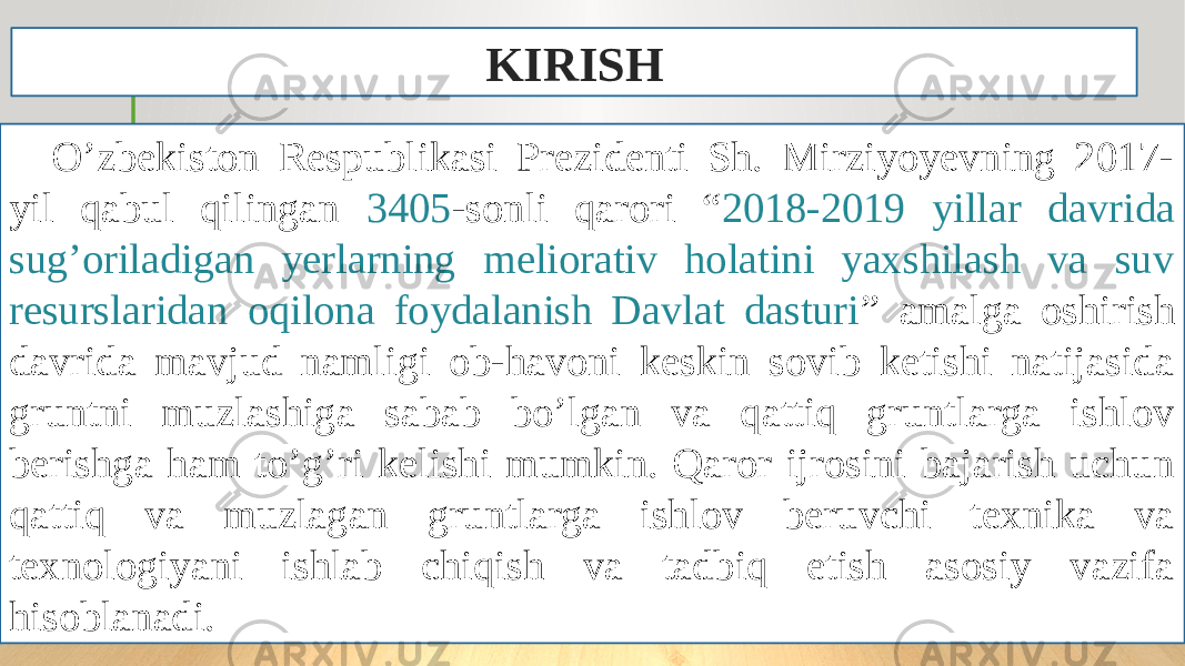 O’zbekiston Respublikasi Prezidenti Sh. Mirziyoyevning 2017- yil qabul qilingan 3405 -sonli qarori “ 2018-2019 yillar davrida sug’oriladigan yerlarning meliorativ holatini yaxshilash va suv resurslaridan oqilona foydalanish Davlat dasturi ” amalga oshirish davrida mavjud namligi ob-havoni keskin sovib ketishi natijasida gruntni muzlashiga sabab bo’lgan va qattiq gruntlarga ishlov berishga ham to’g’ri kelishi mumkin. Qaror ijrosini bajarish uchun qattiq va muzlagan gruntlarga ishlov beruvchi texnika va texnologiyani ishlab chiqish va tadbiq etish asosiy vazifa hisoblanadi. KIRISH 