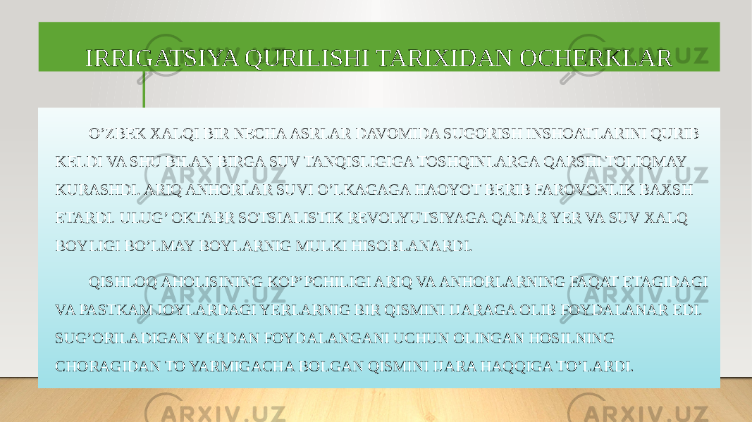 IRRIGATSIYA QURILISHI TARIXIDAN OCHERKLAR O’ZBEK XALQI BIR NECHA ASRLAR DAVOMIDA SUGORISH INSHOATLARINI QURIB KELDI VA SHU BILAN BIRGA SUV TANQISLIGIGA TOSHQINLARGA QARSHI TOLIQMAY KURASHDI. ARIQ ANHORLAR SUVI O’LKAGAGA HAOYOT BERIB FAROVONLIK BAXSH ETARDI. ULUG’ OKTABR SOTSIALISTIK REVOLYUTSIYAGA QADAR YER VA SUV XALQ BOYLIGI BO’LMAY BOYLARNIG MULKI HISOBLANARDI. QISHLOQ AHOLISINING KOP’PCHILIGI ARIQ VA ANHORLARNING FAQAT ETAGIDAGI VA PASTKAM JOYLARDAGI YERLARNIG BIR QISMINI IJARAGA OLIB FOYDALANAR EDI. SUG’ORILADIGAN YERDAN FOYDALANGANI UCHUN OLINGAN HOSILNING CHORAGIDAN TO YARMIGACHA BOLGAN QISMINI IJARA HAQQIGA TO’LARDI. 