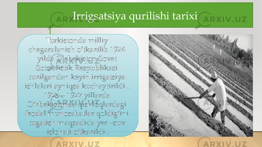 Irrigsatsiya qurilishi tarixi Turkistonda milliy chegaralanish o’tkazilib 1924 yilda O’zbekiston Sovet Sotsialistik Respublikasi tuzilgandan keyin irrigatsiya ishlalari ayniqsa kuchaytirildi . 1925 – 1927 yillarda O’zbekistonda qishloqlardagi feodal munosabatlar qoldig’ini tugatish maqsadida yer –suv islohati o’tkazildi . 