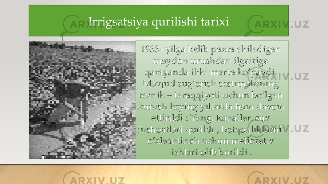 Irrigsatsiya qurilishi tarixi 1933- yilga kelib paxta ekiladigan maydon urushdan ilgairiga qaraganda ikki marta ko’paydi. Mavjud sug’orish sestimalrining texnik – taraqqiyoti uchun bo’lgan kurash keying yillarda ham davom ettirildi : Yangi kanallar, suv inshoatlari qurildi , botqoqliklarni o’zlashtirish uchun meliorativ ishlari olib borildi . 