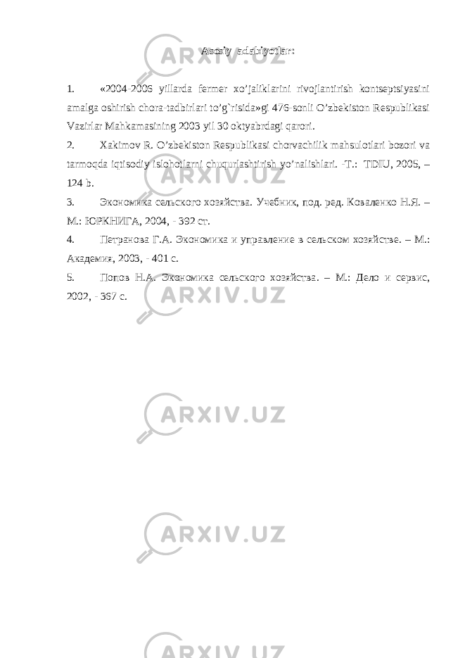 Asosiy adabiyotlar: 1. «2004-2006 yillarda fеrmеr xo’jaliklarini rivojlantirish kontsеptsiyasini amalga oshirish chora-tadbirlari to’g`risida»gi 476-sonli O’zbеkiston Rеspublikasi Vazirlar Mahkamasining 2003 yil 30 oktyabrdagi qarori. 2. Xakimov R. O’zbеkiston Rеspublikasi chorvachilik mahsulotlari bozori va tarmoqda iqtisodiy islohotlarni chuqurlashtirish yo’nalishlari. -T.: TDIU, 2005, – 124 b. 3. Экономика сельского хозяйства. Учебник, под. ред. Коваленко Н.Я. – М. : ЮРКНИГА, 2004 , - 392 ст. 4. Петранова Г.А. Экономика и управление в сельском хозяйстве . – М.: Академия, 2003 , - 401 с. 5. Попов Н.А. Экономика сельского хозяйства . – М.: Дело и сервис, 2002 , - 367 с. 