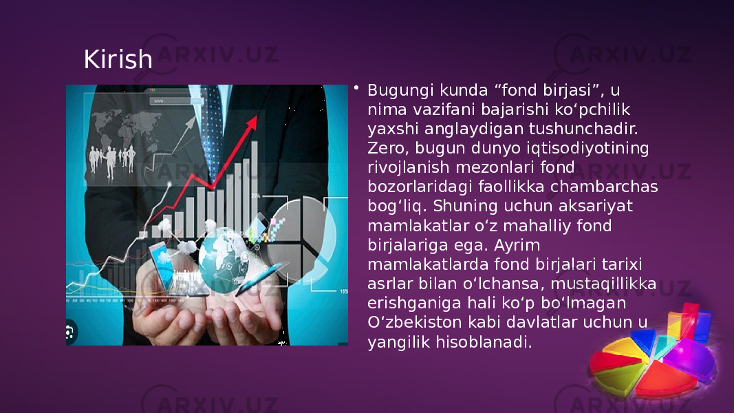 Kirish • Bugungi kunda “fond birjasi”, u nima vazifani bajarishi ko‘pchilik yaxshi anglaydigan tushunchadir. Zero, bugun dunyo iqtisodiyotining rivojlanish mezonlari fond bozorlaridagi faollikka chambarchas bog‘liq. Shuning uchun aksariyat mamlakatlar o‘z mahalliy fond birjalariga ega. Ayrim mamlakatlarda fond birjalari tarixi asrlar bilan o‘lchansa, mustaqillikka erishganiga hali ko‘p bo‘lmagan O‘zbekiston kabi davlatlar uchun u yangilik hisoblanadi. 