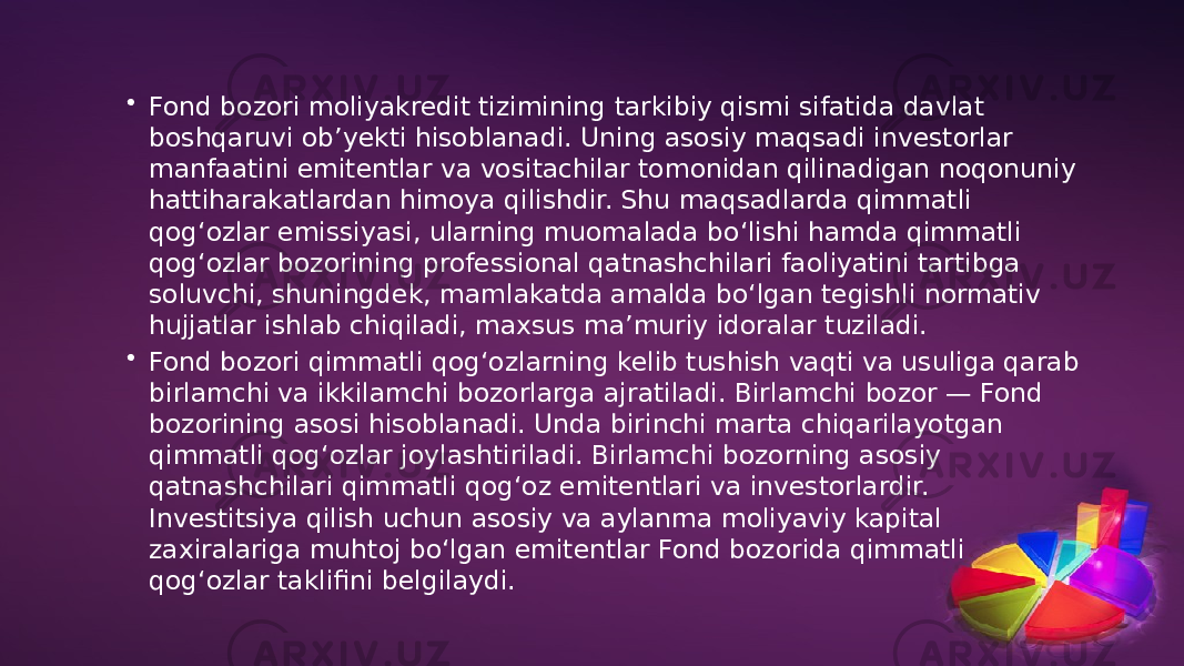 • Fond bozori moliyakredit tizimining tarkibiy qismi sifatida davlat boshqaruvi obʼyekti hisoblanadi. Uning asosiy maqsadi investorlar manfaatini emitentlar va vositachilar tomonidan qilinadigan noqonuniy hattiharakatlardan himoya qilishdir. Shu maqsadlarda qimmatli qogʻozlar emissiyasi, ularning muomalada boʻlishi hamda qimmatli qogʻozlar bozorining professional qatnashchilari faoliyatini tartibga soluvchi, shuningdek, mamlakatda amalda boʻlgan tegishli normativ hujjatlar ishlab chiqiladi, maxsus maʼmuriy idoralar tuziladi. • Fond bozori qimmatli qogʻozlarning kelib tushish vaqti va usuliga qarab birlamchi va ikkilamchi bozorlarga ajratiladi. Birlamchi bozor — Fond bozorining asosi hisoblanadi. Unda birinchi marta chiqarilayotgan qimmatli qogʻozlar joylashtiriladi. Birlamchi bozorning asosiy qatnashchilari qimmatli qogʻoz emitentlari va investorlardir. Investitsiya qilish uchun asosiy va aylanma moliyaviy kapital zaxiralariga muhtoj boʻlgan emitentlar Fond bozorida qimmatli qogʻozlar taklifini belgilaydi. 