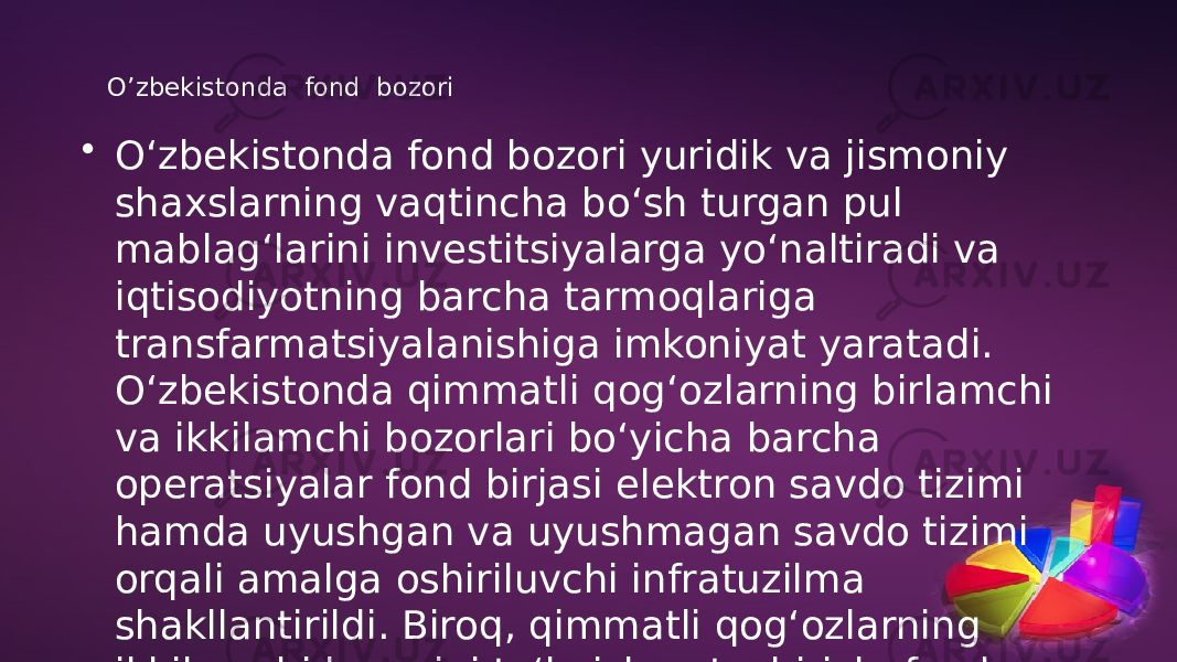 O’zbekistonda fond bozori • O‘zbekistonda fond bozori yuridik va jismoniy shaxslarning vaqtincha bo‘sh turgan pul mablag‘larini investitsiyalarga yo‘naltiradi va iqtisodiyotning barcha tarmoqlariga transfarmatsiyalanishiga imkoniyat yaratadi. O‘zbekistonda qimmatli qog‘ozlarning birlamchi va ikkilamchi bozorlari bo‘yicha barcha operatsiyalar fond birjasi elektron savdo tizimi hamda uyushgan va uyushmagan savdo tizimi orqali amalga oshiriluvchi infratuzilma shakllantirildi. Biroq, qimmatli qog‘ozlarning ikkilamchi bozorini to‘la ishga tushirish, fond birjasida aksiyalar qiymatini muntazam e’lon qilib borish, aholida aksiyalar sotib olishga ishtiyoqi va intilishini oshirish, aksiyalarning haqiqiy qimmatli qog‘ozga aylantirish hamda aksiyadorlar uchun muhim daromad manbai bo‘lishi ta’minlanmaganligi, fond bozori infratuzilmasi faoliyati samarali yo‘lga qo‘yilmaganligi fond bozorini rivojlanish imkonini bermayapti. 