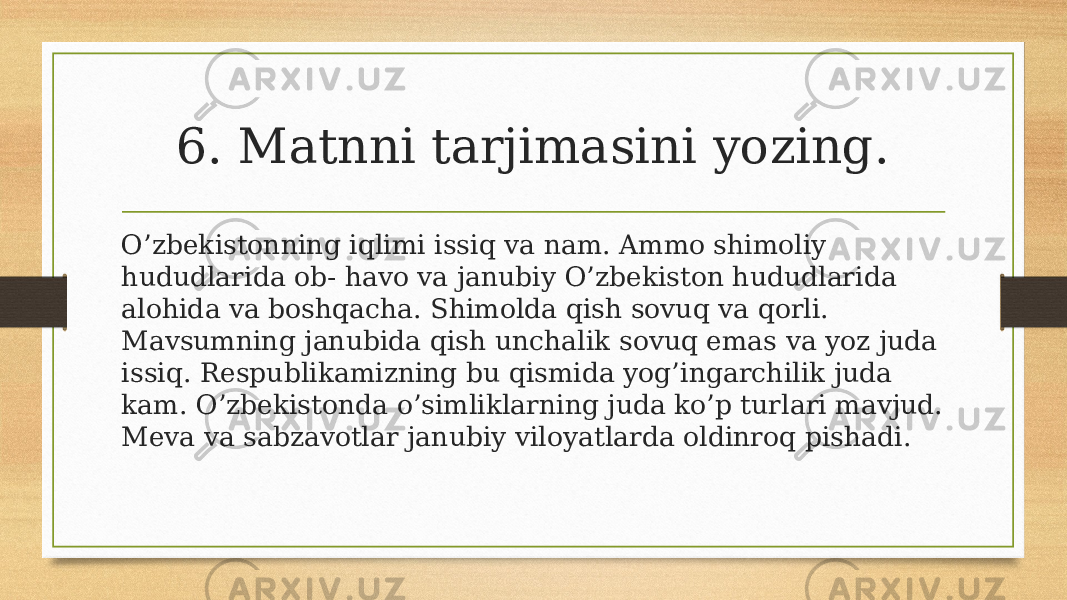 6. Matnni tarjimasini yozing. O’zbekistonning iqlimi issiq va nam. Ammo shimoliy hududlarida ob- havo va janubiy O’zbekiston hududlarida alohida va boshqacha. Shimolda qish sovuq va qorli. Mavsumning janubida qish unchalik sovuq emas va yoz juda issiq. Respublikamizning bu qismida yog’ingarchilik juda kam. O’zbekistonda o’simliklarning juda ko’p turlari mavjud. Meva va sabzavotlar janubiy viloyatlarda oldinroq pishadi. 