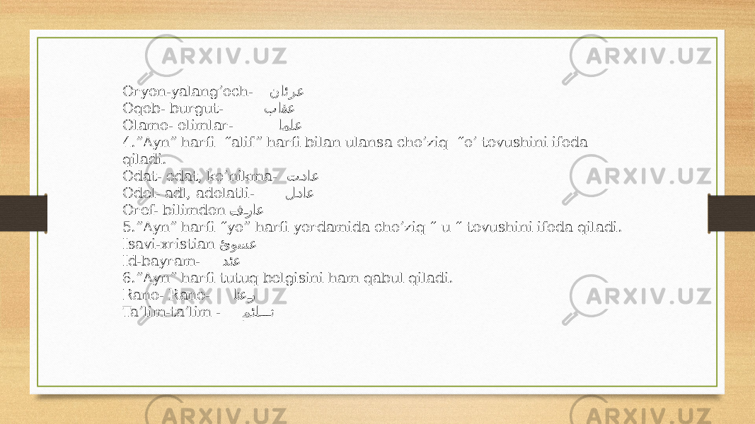 Oryon-yalang’och- نائرع Oqob- burgut- باقع Olamo- olimlar- املع 4.”Ayn” harfi “alif ” harfi bilan ulansa cho’ziq “o’ tovushini ifoda qiladi. Odat- odat, ko’nikma- ت�داع Odel- adl, adolatli- ل �داع Oref- bilimdon – ف �راع 5.”Ayn” harfi “yo” harfi yordamida cho’ziq “ u “ tovushini ifoda qiladi. Isavi-xristian – ئوسع Id-bayram- دئع 6.”Ayn” harfi tutuq belgisini ham qabul qiladi. Rano- Rano- انع �ر Ta’lim-ta’lim - مئل ��� ت 