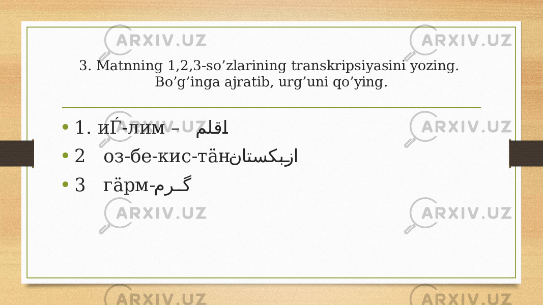 3. Matnning 1,2,3-so’zlarining transkripsiyasini yozing. Bo’g’inga ajratib, urg’uni qo’ying. • 1. иЃ-лим – مل�ق �ا • 2 оз-бе-кис-тäн- ناتسک �ب�زا • 3 гäрм- مر �� گ 