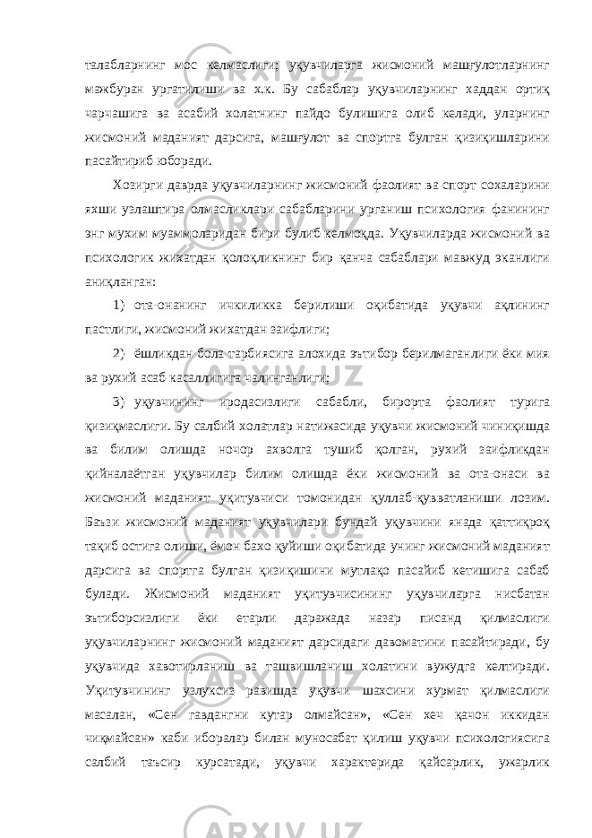 талабларнинг мос келмаслиги; уқувчиларга жисмоний машғулотларнинг мажбуран ургатилиши ва х.к. Бу сабаблар уқувчиларнинг хаддан ортиқ чарчашига ва асабий холатнинг пайдо булишига олиб келади, уларнинг жисмоний маданият дарсига, машғулот ва спортга булган қизиқишларини пасайтириб юборади. Хозирги даврда уқувчиларнинг жисмоний фаолият ва спорт сохаларини яхши узлаштира олмасликлари сабабларини урганиш психология фанининг энг мухим муаммоларидан бири булиб келмоқда. Уқувчиларда жисмоний ва психологик жихатдан қолоқликнинг бир қанча сабаблари мавжуд эканлиги аниқланган: 1) ота-онанинг ичкиликка берилиши оқибатида уқувчи ақлининг пастлиги, жисмоний жихатдан заифлиги; 2) ёшликдан бола тарбиясига алохида эътибор берилмаганлиги ёки мия ва рухий асаб касаллигига чалинганлиги; 3) уқувчининг иродасизлиги сабабли, бирорта фаолият турига қизиқмаслиги. Бу салбий холатлар натижасида уқувчи жисмоний чиниқишда ва билим олишда ночор ахволга тушиб қолган, рухий заифликдан қийналаётган уқувчилар билим олишда ёки жисмоний ва ота-онаси ва жисмоний маданият уқитувчиси томонидан қуллаб-қувватланиши лозим. Баъзи жисмоний маданият уқувчилари бундай уқувчини янада қаттиқроқ тақиб остига олиши, ёмон бахо қуйиши оқибатида унинг жисмоний маданият дарсига ва спортга булган қизиқишини мутлақо пасайиб кетишига сабаб булади. Жисмоний маданият уқитувчисининг уқувчиларга нисбатан эътиборсизлиги ёки етарли даражада назар писанд қилмаслиги уқувчиларнинг жисмоний маданият дарсидаги давоматини пасайтиради, бу уқувчида хавотирланиш ва ташвишланиш холатини вужудга келтиради. Уқитувчининг узлуксиз равишда уқувчи шахсини хурмат қилмаслиги масалан, «Сен гавдангни кутар олмайсан», «Сен хеч қачон иккидан чиқмайсан» каби иборалар билан муносабат қилиш уқувчи психологиясига салбий таъсир курсатади, уқувчи характерида қайсарлик, ужарлик 