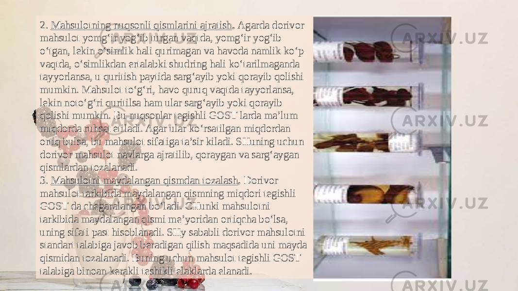 2.  Mahsulotning nuqsonli qismlarini ajratish .  Agarda dorivor mahsulot yomg‘ir yog‘ib turgan vaqtda, yomg‘ir yog‘ib o‘tgan, lekin o‘simlik hali qurimagan va havoda namlik ko‘p vaqtda, o‘simlikdan ertalabki shudring hali ko‘tarilmaganda tayyorlansa, u quritish paytida sarg‘ayib yoki qorayib qolishi mumkin. Mahsulot to‘g‘ri, havo quruq vaqtda tayyorlansa, lekin noto‘g‘ri quritilsa ham ular sarg‘ayib yoki qorayib qolishi mumkin. Bu nuqsonlar tegishli GOST larda ma’lum miqdorda ruhsat etiladi. Agar ular ko‘rsa tilgan miqdordan ortiq bulsa, bu mahsulot sifatiga ta’sir kiladi. SHuning uchun dorivor mahsulot navlarga ajratilib, qoraygan va sarg‘aygan qismlardan tozalanadi. 3.  Mahsulotni maydalangan qismdan tozalash .  Dorivor mahsulot tarkibida maydalangan qismning miqdori tegishli GOST da chegaralangan bo‘ladi. CHunki mahsulotni tarkibida maydalangan qismi me’yoridan ortiqcha bo‘lsa, uning sifati past hisoblanadi. SHy sababli dorivor mahsulotni standart talabiga javob beradigan qilish maqsadida uni mayda qismidan tozalanadi. Buning uchun mahsulot tegishli GOST talabiga binoan kerakli teshikli elaklarda elanadi. 