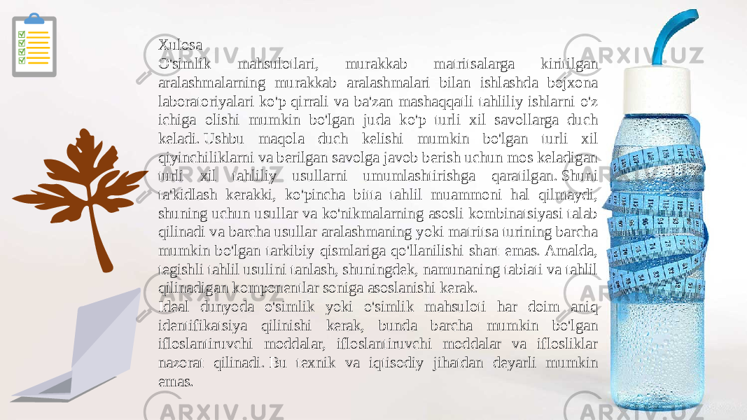 Xulosa O&#39;simlik mahsulotlari, murakkab matritsalarga kiritilgan aralashmalarning murakkab aralashmalari bilan ishlashda bojxona laboratoriyalari ko&#39;p qirrali va ba&#39;zan mashaqqatli tahliliy ishlarni o&#39;z ichiga olishi mumkin bo&#39;lgan juda ko&#39;p turli xil savollarga duch keladi. Ushbu maqola duch kelishi mumkin bo&#39;lgan turli xil qiyinchiliklarni va berilgan savolga javob berish uchun mos keladigan turli xil tahliliy usullarni umumlashtirishga qaratilgan. Shuni ta&#39;kidlash kerakki, ko&#39;pincha bitta tahlil muammoni hal qilmaydi, shuning uchun usullar va ko&#39;nikmalarning asosli kombinatsiyasi talab qilinadi va barcha usullar aralashmaning yoki matritsa turining barcha mumkin bo&#39;lgan tarkibiy qismlariga qo&#39;llanilishi shart emas. Amalda, tegishli tahlil usulini tanlash, shuningdek, namunaning tabiati va tahlil qilinadigan komponentlar soniga asoslanishi kerak. Ideal dunyoda o&#39;simlik yoki o&#39;simlik mahsuloti har doim aniq identifikatsiya qilinishi kerak, bunda barcha mumkin bo&#39;lgan ifloslantiruvchi moddalar, ifloslantiruvchi moddalar va iflosliklar nazorat qilinadi. Bu texnik va iqtisodiy jihatdan deyarli mumkin emas.  
