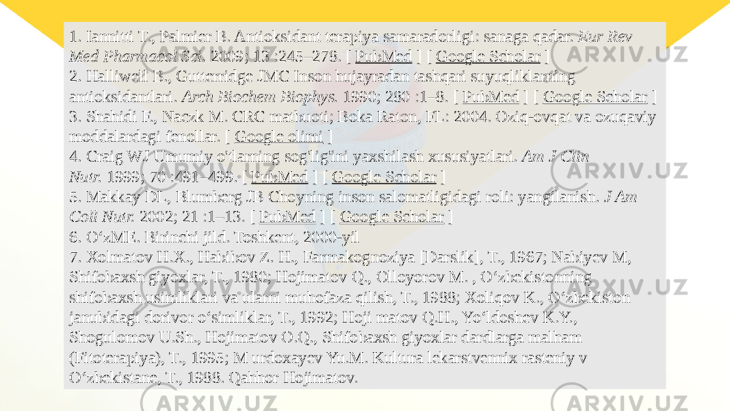 1. Iannitti T., Palmier B. Antioksidant terapiya samaradorligi: sanaga qadar.  Eur Rev Med Pharmacol Sci.  2009; 13 :245–278. [  PubMed  ] [  Google Scholar  ] 2. Halliwell B., Gutterridge JMC Inson hujayradan tashqari suyuqliklarning antioksidantlari.  Arch Biochem Biophys.  1990; 280 :1–8. [  PubMed  ] [  Google Scholar  ] 3. Shahidi F., Naczk M. CRC matbuoti; Boka Raton, FL: 2004. Oziq-ovqat va ozuqaviy moddalardagi fenollar. [  Google olimi  ] 4. Craig WJ Umumiy o&#39;tlarning sog&#39;lig&#39;ini yaxshilash xususiyatlari.  Am J Clin Nutr.  1999; 70 :491–499. [  PubMed  ] [  Google Scholar  ] 5. Makkay DL, Blumberg JB Choyning inson salomatligidagi roli: yangilanish.  J Am Coll Nutr.  2002; 21 :1–13. [  PubMed  ] [  Google Scholar  ] 6. OʻzME. Birinchi jild. Toshkent, 2000-yil 7. Xolmatov H.X., Habibov Z. H., Farmakognoziya [Darslik], T., 1967; Nabiyev M, Shifobaxsh giyoxlar, T., 1980; Hojimatov Q., Olloyorov M. , Oʻzbekistonning shifobaxsh usimliklari va ularni muhofaza qilish, T., 1988; Xoliqov K., Oʻzbekiston janubidagi dorivor oʻsimliklar, T., 1992; Hoji matov Q.H., Yoʻldoshev K.Y., Shogulomov U.Sh., Hojimatov O.Q., Shifobaxsh giyoxlar dardlarga malham (Fitoterapiya), T., 1995; M urdoxayev Yu.M. Kultura lekarstvennix rasteniy v Oʻzbekistane, T., 1988. Qahhor Hojimatov. 