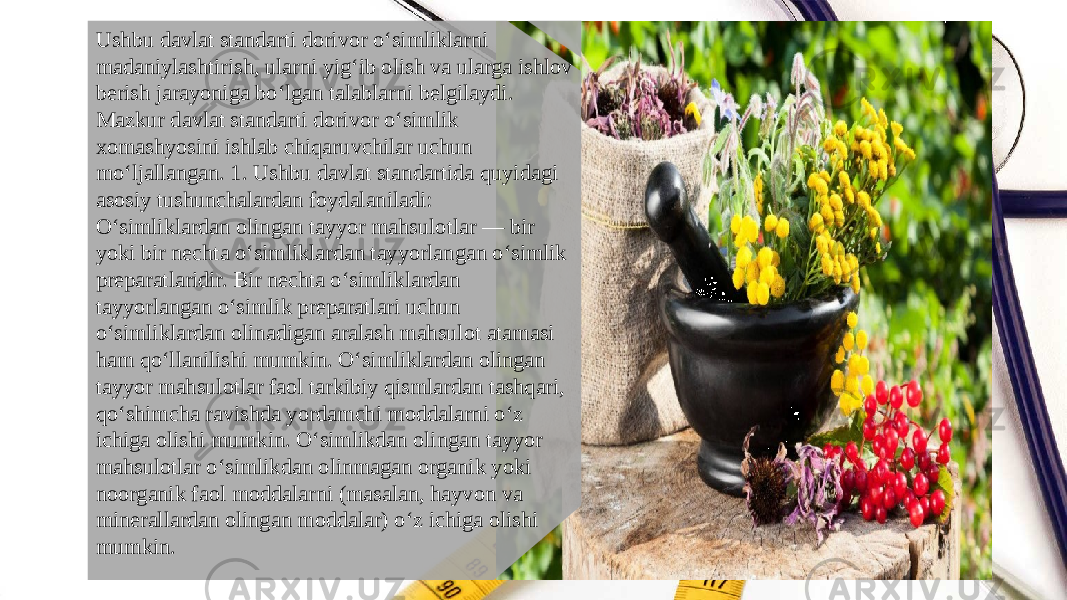 Ushbu davlat standarti dorivor o‘simliklarni madaniylashtirish, ularni yig‘ib olish va ularga ishlov berish jarayoniga bo‘lgan talablarni belgilaydi. Mazkur davlat standarti dorivor o‘simlik xomashyosini ishlab chiqaruvchilar uchun mo‘ljallangan. 1. Ushbu davlat standartida quyidagi asosiy tushunchalardan foydalaniladi: O‘simliklardan olingan tayyor mahsulotlar — bir yoki bir nechta o‘simliklardan tayyorlangan o‘simlik preparatlaridir. Bir nechta o‘simliklardan tayyorlangan o‘simlik preparatlari uchun o‘simliklardan olinadigan aralash mahsulot atamasi ham qo‘llanilishi mumkin. O‘simliklardan olingan tayyor mahsulotlar faol tarkibiy qismlardan tashqari, qo‘shimcha ravishda yordamchi moddalarni o‘z ichiga olishi mumkin. O‘simlikdan olingan tayyor mahsulotlar o‘simlikdan olinmagan organik yoki noorganik faol moddalarni (masalan, hayvon va minerallardan olingan moddalar) o‘z ichiga olishi mumkin. 
