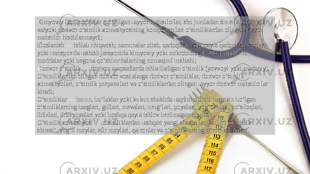 Kimyoviy faol moddalar qo‘shilgan tayyor mahsulotlar, shu jumladan sintetik birikmalar va/yoki dorivor o‘simlik xomashyosining komponentlari o‘simliklardan olingan tayyor mahsulot hisoblanmaydi; ifloslanish — ishlab chiqarish, namunalar olish, qadoqlash yoki qayta qadoqlash, saqlash yoki transportda tashish jarayonida kimyoviy yoki mikrobiologik ifloslantiruvchi moddalar yoki begona qo‘shimchalarning nomaqbul tushishi; Dorivor o‘simlik — dorivor maqsadlarda ishlatiladigan o‘simlik (yovvoyi yoki madaniy). O‘simliklardan olingan dorivor vositalarga dorivor o‘simliklar, dorivor o‘simlik xomashyolari, o‘simlik preparatlari va o‘simliklardan olingan tayyor dorivor mahsulotlar kiradi; O‘simliklar — butun, bo‘laklar yoki kukun shaklida taqdim etilishi mumkin bo‘lgan o‘simliklarning barglari, gullari, mevalari, urug‘lari, poyalari, yog‘ochlari, po‘stloqlari, ildizlari, ildizpoyalari yoki boshqa qayta ishlov berilmagan qismlari; O‘simlik xomashyosi — o‘simliklardan tashqari yangi sharbatlar, kamed (o‘simlik shirasi), yog‘li moylar, efir moylari, qatronlar va o‘simliklarning quruq kukunlari. 