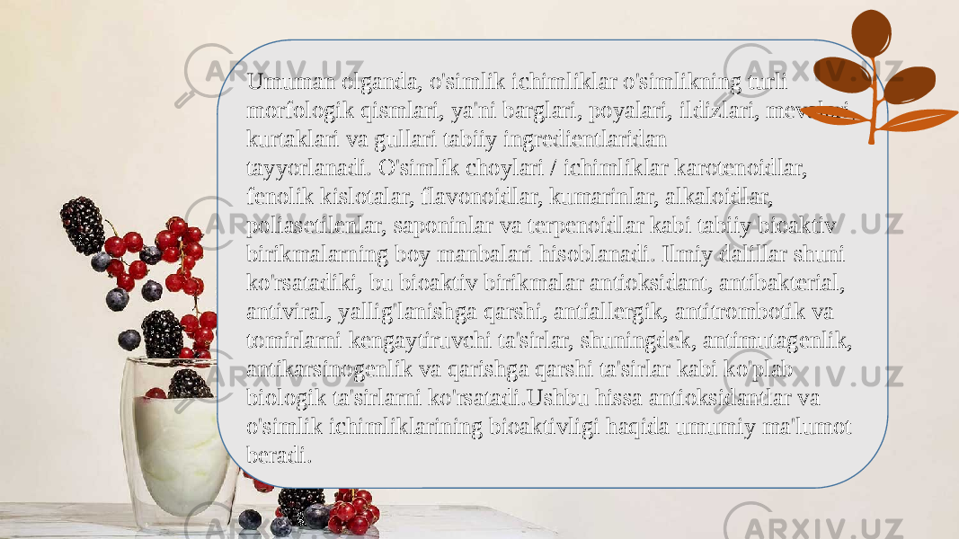 Umuman olganda, o&#39;simlik ichimliklar o&#39;simlikning turli morfologik qismlari, ya&#39;ni barglari, poyalari, ildizlari, mevalari, kurtaklari va gullari tabiiy ingredientlaridan tayyorlanadi. O&#39;simlik choylari / ichimliklar karotenoidlar, fenolik kislotalar, flavonoidlar, kumarinlar, alkaloidlar, poliasetilenlar, saponinlar va terpenoidlar kabi tabiiy bioaktiv birikmalarning boy manbalari hisoblanadi. Ilmiy dalillar shuni ko&#39;rsatadiki, bu bioaktiv birikmalar antioksidant, antibakterial, antiviral, yallig&#39;lanishga qarshi, antiallergik, antitrombotik va tomirlarni kengaytiruvchi ta&#39;sirlar, shuningdek, antimutagenlik, antikarsinogenlik va qarishga qarshi ta&#39;sirlar kabi ko&#39;plab biologik ta&#39;sirlarni ko&#39;rsatadi.Ushbu hissa antioksidantlar va o&#39;simlik ichimliklarining bioaktivligi haqida umumiy ma&#39;lumot beradi. 