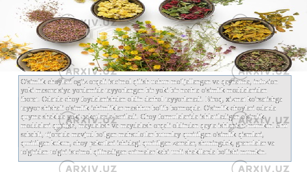 O&#39;simlik choylari og&#39;iz orqali iste&#39;mol qilish uchun mo&#39;ljallangan va qaynatma, infuzion yoki maseratsiya yordamida tayyorlangan bir yoki bir nechta o&#39;simlik moddalaridan iborat. Odatda choy foydalanishdan oldin darhol tayyorlanadi. Biroq, xizmat ko&#39;rsatishga tayyor shishali o&#39;simlik ichimliklar mashhur bo&#39;lib bormoqda. O&#39;simlik choylari odatda quyma shaklda yoki paketlarda beriladi. Choy formulalarida ishlatiladigan o&#39;simlik moddalari quritish, maydalash va maydalash orqali oldindan qayta ishlanishi mumkin. Shu sababli, tijoratda mavjud bo&#39;lgan mahsulotlar butunlay quritilgan o&#39;simlik qismlari, quritilgan kukun, choy paketlari ichidagi quritilgan zarralar, shuningdek, granulalar va to&#39;g&#39;ridan-to&#39;g&#39;ri iste&#39;mol qilinadigan eritmalar kabi turli shakllarda bo&#39;lishi mumkin. 