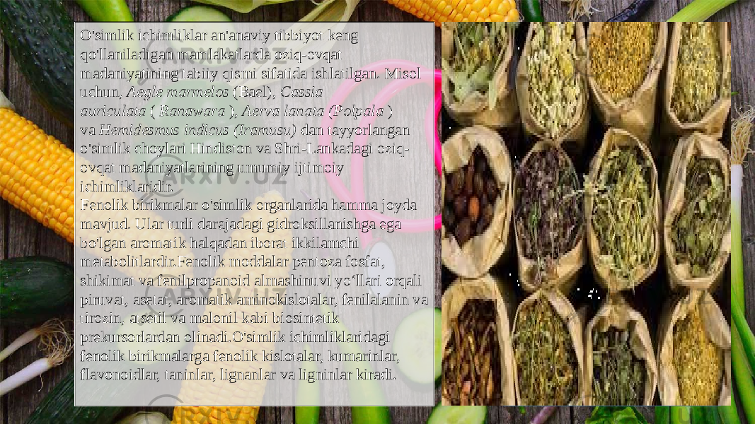 O&#39;simlik ichimliklar an&#39;anaviy tibbiyot keng qo&#39;llaniladigan mamlakatlarda oziq-ovqat madaniyatining tabiiy qismi sifatida ishlatilgan. Misol uchun,  Aegle marmelos  (Bael),  Cassia auriculata  (  Ranawara  ),  Aerva lanata (Polpala  ) va  Hemidesmus indicus (Iramusu)  dan tayyorlangan o&#39;simlik choylari Hindiston va Shri-Lankadagi oziq- ovqat madaniyatlarining umumiy ijtimoiy ichimliklaridir. Fenolik birikmalar o&#39;simlik organlarida hamma joyda mavjud. Ular turli darajadagi gidroksillanishga ega bo&#39;lgan aromatik halqadan iborat ikkilamchi metabolitlardir.Fenolik moddalar pentoza fosfat, shikimat va fenilpropanoid almashinuvi yoʻllari orqali piruvat, asetat, aromatik aminokislotalar, fenilalanin va tirozin, atsetil va malonil kabi biosintetik prekursorlardan olinadi.O&#39;simlik ichimliklaridagi fenolik birikmalarga fenolik kislotalar, kumarinlar, flavonoidlar, taninlar, lignanlar va ligninlar kiradi. 