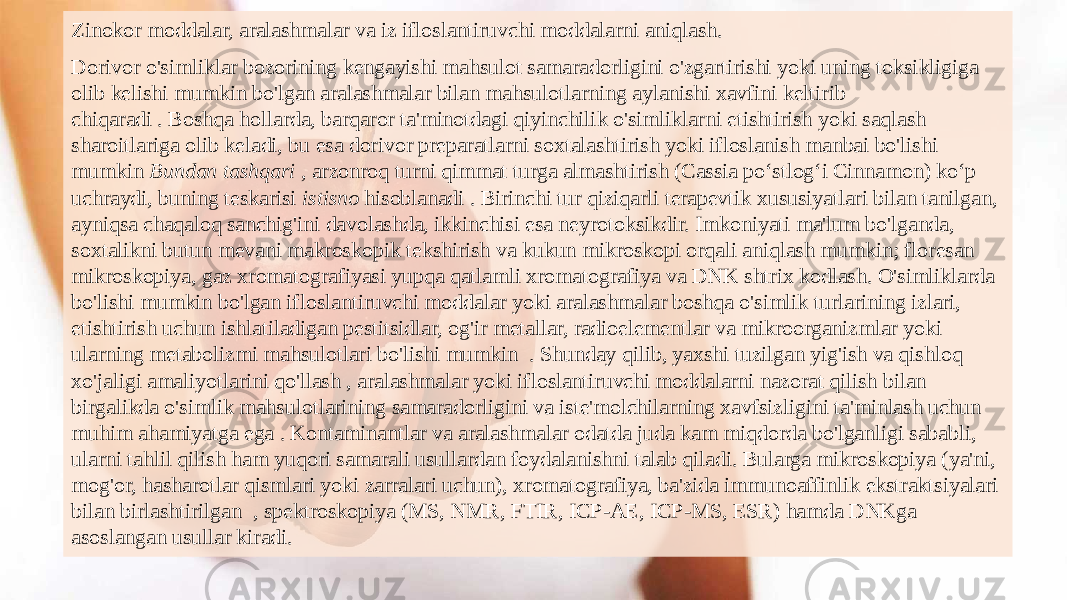 Zinokor moddalar, aralashmalar va iz ifloslantiruvchi moddalarni aniqlash. Dorivor o&#39;simliklar bozorining kengayishi mahsulot samaradorligini o&#39;zgartirishi yoki uning toksikligiga olib kelishi mumkin bo&#39;lgan aralashmalar bilan mahsulotlarning aylanishi xavfini keltirib chiqaradi . Boshqa hollarda, barqaror ta&#39;minotdagi qiyinchilik o&#39;simliklarni etishtirish yoki saqlash sharoitlariga olib keladi, bu esa dorivor preparatlarni soxtalashtirish yoki ifloslanish manbai bo&#39;lishi mumkin  Bundan tashqari ,  arzonroq turni qimmat turga almashtirish (Cassia poʻstlogʻi Cinnamon) koʻp uchraydi, buning teskarisi  istisno  hisoblanadi . Birinchi tur qiziqarli terapevtik xususiyatlari bilan tanilgan, ayniqsa chaqaloq sanchig&#39;ini davolashda, ikkinchisi esa neyrotoksikdir. Imkoniyati ma&#39;lum bo&#39;lganda, soxtalikni butun mevani makroskopik tekshirish va kukun mikroskopi orqali aniqlash mumkin; floresan mikroskopiya, gaz xromatografiyasi yupqa qatlamli xromatografiya va DNK shtrix kodlash. O&#39;simliklarda bo&#39;lishi mumkin bo&#39;lgan ifloslantiruvchi moddalar yoki aralashmalar boshqa o&#39;simlik turlarining izlari, etishtirish uchun ishlatiladigan pestitsidlar, og&#39;ir metallar, radioelementlar va mikroorganizmlar yoki ularning metabolizmi mahsulotlari bo&#39;lishi mumkin  . Shunday qilib, yaxshi tuzilgan yig&#39;ish va qishloq xo&#39;jaligi amaliyotlarini qo&#39;llash , aralashmalar yoki ifloslantiruvchi moddalarni nazorat qilish bilan birgalikda o&#39;simlik mahsulotlarining samaradorligini va iste&#39;molchilarning xavfsizligini ta&#39;minlash uchun muhim ahamiyatga ega . Kontaminantlar va aralashmalar odatda juda kam miqdorda bo&#39;lganligi sababli, ularni tahlil qilish ham yuqori samarali usullardan foydalanishni talab qiladi. Bularga mikroskopiya (ya&#39;ni, mog&#39;or, hasharotlar qismlari yoki zarralari uchun), xromatografiya, ba&#39;zida immunoaffinlik ekstraktsiyalari bilan birlashtirilgan  , spektroskopiya (MS, NMR, FTIR, ICP-AE, ICP-MS, ESR) hamda DNKga asoslangan usullar kiradi.  