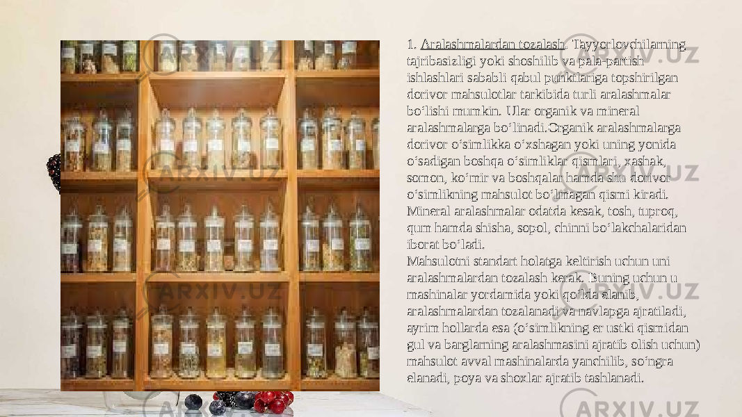 1.  Aralashmalardan tozalash .  Tayyorlovchilarning tajribasizli gi yoki shoshilib va pala-partish ishlashlari sababli qabul punktlariga topshirilgan dorivor mahsulotlar tarkibida turli aralashmalar bo‘lishi mumkin. Ular organik va mineral aralashmalarga bo‘linadi.Organik aralashmalarga dorivor o‘simlikka o‘xshagan yoki uning yonida o‘sadigan boshqa o‘simliklar qismlari, xashak, somon, ko‘mir va boshqalar hamda shu dorivor o‘simlikning mahsulot bo‘lmagan qismi kiradi. Mineral aralashmalar odatda kesak, tosh, tuproq, qum hamda shisha, sopol, chinni bo‘lakchalaridan iborat bo‘ladi. Mahsulotni standart holatga keltirish uchun uni aralashma lardan tozalash kerak. Buning uchun u mashinalar yordamida yoki qo‘lda elanib, aralashmalardan tozalanadi va navlapga ajratila di, ayrim hollarda esa (o‘simlikning er ustki qismidan gul va barglarning aralashmasini ajratib olish uchun) mahsulot avval mashinalarda yanchilib, so‘ngra elanadi, poya va shoxlar ajratib tashlanadi. 