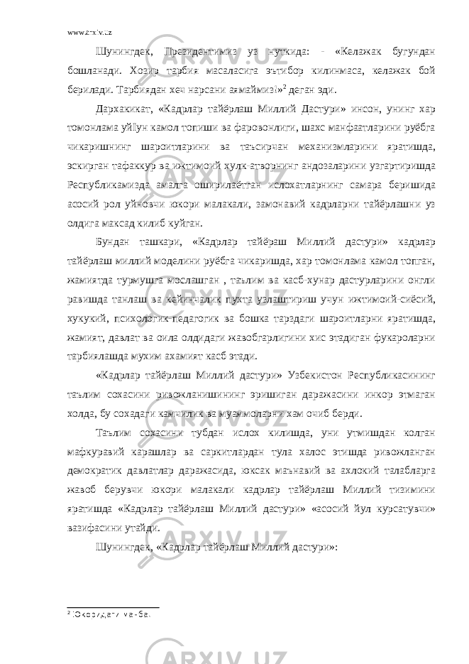 www.arxiv.uz Шунингдек, Президентимиз уз нуткида: - «Келажак бугундан бошланади. Хозир тарбия масаласига эътибор килинмаса, келажак бой берилади. Тарбиядан хеч нарсани аямаймиз!» 2 деган эди. Дархакикат, «Кадрлар тайёрлаш Миллий Дастури» инсон, унинг хар томонлама уйІун камол топиши ва фаровонлиги, шахс манфаатларини руёбга чикаришнинг шароитларини ва таъсирчан механизмларини яратишда, эскирган тафаккур ва ижтимоий хулк-атворнинг андозаларини узгартиришда Республикамизда амалга оширилаётган ислохатларнинг самара беришида асосий рол уйновчи юкори малакали, замонавий кадрларни тайёрлашни уз олдига максад килиб куйган. Бундан ташкари, «Кадрлар тайёраш Миллий дастури» кадрлар тайёрлаш миллий моделини руёбга чикаришда, хар томонлама камол топган, жамиятда турмушга мослашган , таълим ва касб-хунар дастурларини онгли равишда танлаш ва кейинчалик пухта узлаштириш учун ижтимоий-сиёсий, хукукий, психологик-педагогик ва бошка тарздаги шароитларни яратишда, жамият, давлат ва оила олдидаги жавобгарлигини хис этадиган фукароларни тарбиялашда мухим ахамият касб этади. «Кадрлар тайёрлаш Миллий дастури» Узбекистон Республикасининг таълим сохасини ривожланишининг эришиган даражасини инкор этмаган холда, бу сохадаги камчилик ва муаммоларни хам очиб берди. Таълим сохасини тубдан ислох килишда, уни утмишдан колган мафкуравий карашлар ва саркитлардан тула халос этишда ривожланган демократик давлатлар даражасида, юксак маънавий ва ахлокий талабларга жавоб берувчи юкори малакали кадрлар тайёрлаш Миллий тизимини яратишда «Кадрлар тайёрлаш Миллий дастури» «асосий йул курсатувчи» вазифасини утайди. Шунингдек, «Кадрлар тайёрлаш Миллий дастури»: 2 Юкоридаги манба. 