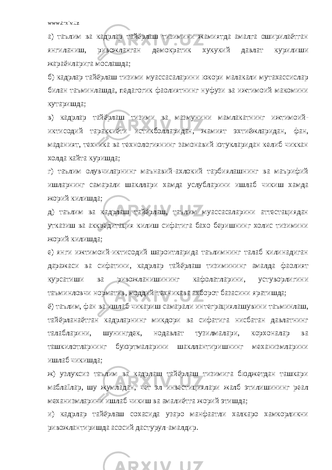 www.arxiv.uz а) таълим ва кадрлар тайёрлаш тизимини жамиятда амалга оширилаётган янгиланиш, ривожланган демократик хукукий давлат курилиши жараёнларига мослашда; б) кадрлар тайёрлаш тизими муассасаларини юкори малакали мутахассислар билан таъминлашда, педагогик фаолиятнинг нуфузи ва ижтимоий макомини кутаришда; в) кадрлар тайёрлаш тизими ва мазмунини мамлакатнинг ижтимоий- иктисодий тараккиёти истикболларидан, жамият эхтиёжларидан, фан, маданият, техника ва технологиянинг замонавий ютукларидан келиб чиккан холда кайта куришда; г) таълим олувчиларнинг маънавий-ахлокий тарбиялашнинг ва маърифий ишларнинг самарали шакллари хамда услубларини ишлаб чикиш хамда жорий килишда; д) таълим ва кадрлаш тайёрлаш, таълим муассасаларини аттестациядан утказиш ва аккредитация килиш сифатига бахо беришнинг холис тизимини жорий килишда; е) янги ижтимоий-иктисодий шароитларида таълимнинг талаб килинадиган даражаси ва сифатини, кадрлар тайёрлаш тизимининг амалда фаолият курсатиши ва ривожланишининг кафолатларини, устуворлигини таъминловчи норматив, моддий-техникава ахборот базасини яратишда; ё) таълим, фан ва ишлаб чикариш самарали интеграциялашувини таъминлаш, тайёрланаётган кадрларнинг микдори ва сифатига нисбатан давлатнинг талабларини, шунингдек, нодавлат тузилмалари, корхоналар ва ташкилотларнинг буюртмаларини шакллантиришнинг механизмларини ишлаб чикишда; ж) узлуксиз таълим ва кадрлаш тайёрлаш тизимига бюджетдан ташкари маблаІлар, шу жумладан, чет эл инвестициялари жалб этилишининг реал механизмларини ишлаб чикиш ва амалиётга жорий этишда; и) кадрлар тайёрлаш сохасида узаро манфаатли халкаро хамкорликни ривожлантиришда асосий дастурул-амалдир. 